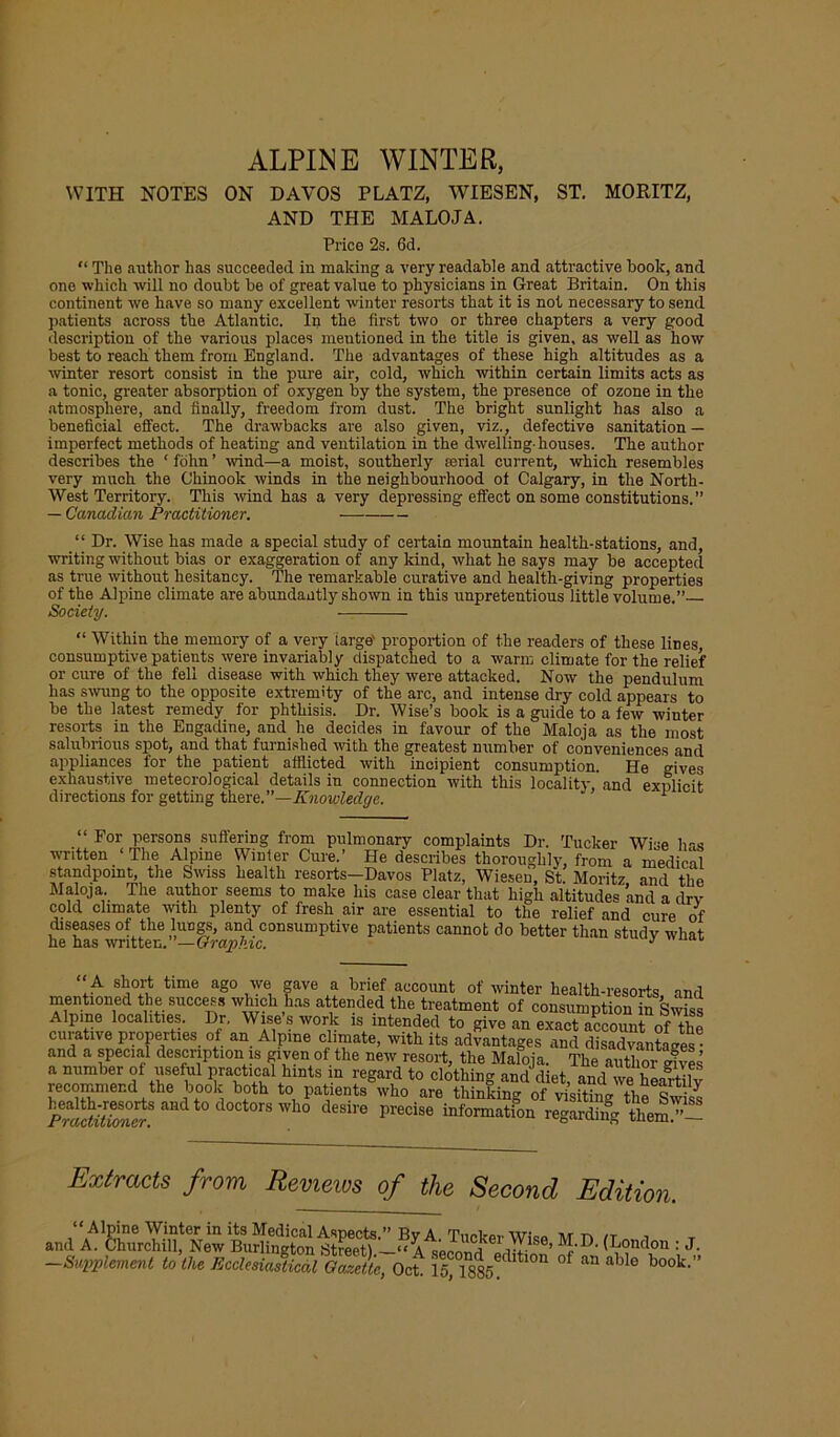 ALPINE WINTER, WITH NOTES ON DAVOS PLATZ, WIESEN, ST. MORITZ, AND THE MALOJA. Price 2s. 6d. “ The author has succeeded iu making a very readable and attractive book, and one which will no doubt be of great value to physicians in Great Britain. On this continent we have so many excellent winter resorts that it is not necessary to send patients across the Atlantic. In the first two or three chapters a very good description of the various places meutioned in the title is given, as well as how best to reach them from England. The advantages of these high altitudes as a winter resort consist in the pure air, cold, which within certain limits acts as a tonic, greater absorption of oxygen by the system, the presence of ozone in the atmosphere, and finally, freedom from dust. The bright sunlight has also a beneficial effect. The drawbacks are also given, viz., defective sanitation — imperfect methods of heating and ventilation in the dwelling-houses. The author describes the ‘folvn’ wind—a moist, southerly rerial current, which resembles very much the Chinook winds in the neighbourhood of Calgary, in the North- West Territory. This wind has a very depressing effect on some constitutions.” — Canadian Practitioner. “ Dr. Wise has made a special study of certain mountain health-stations, and, writing without bias or exaggeration of any kind, what he says may be accepted as true without hesitancy. The remarkable curative and health-giving properties of the Alpine climate are abundantly shown in this unpretentious little volume.” Society. “ Within the memory of a very targe' proportion of the readers of these lines consumptive patients were invariably dispatched to a warm climate for the relief or cure of the fell disease with which they were attacked. Now the pendulum has swung to the opposite extremity of the arc, and intense dry cold appears to be the latest remedy for phthisis. Dr. Wise’s book is a guide to a few winter resorts in the Engadine, and. he decides in favour of the Maloja as the most salubrious spot, and that furnished writh the greatest number of conveniences and appliances for the patient afflicted with incipient consumption. He gives exhaustive meteorological details in connection with this locality. and exnlicit directions for getting there.”—Knowledge. 1 “ For persons suffering from pulmonary complaints Dr. Tucker Wise has written ‘The Alpine Winter Cure.’ He describes thoroughly, from a medical standpoint, the Swiss health resorts—Davos Platz, Wiesen, St. Moritz and the Maloja. The author seems to make his case clear that high altitudes and a dry cold climate with plenty of fresh air are essential to the relief and cure of diseases of the lungs, and consumptive patients cannot do better than study what he has written. —Graphic. J A short time ago we gave a brief account of winter health-resorts and mentioned the success which has attended the treatment of consumption in Swiss Alpine localities. Dr. Wise s work is intended to give an exact account of the curative properties of an Alpine climate, with its advantages and disadvantages® and a special description is given of the new resort, the Maloja. The author rives a number of useful practical hints in regard to clothing and diet, and we heartily recommend the book both to patients who are thinking of visiW / K“Sdt0<'“t0rI,,° **• Extracts from Reviews of the Second Edition. —Supplement to the Ecclesiastical Gazette, Oct 15,1885 h*'™ °f ^ abl® book'”