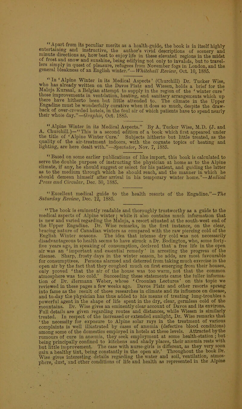 Apart from its peculiar merits as a health-guide, the hook is in itself highly entertaining and instructive, the author’s vivid descriptions of scenery and minute directions as, how best to enjoy life in these elevated regions in the midst of frost and snow and sunshine, being edifying not only to invalids, but to travel- lers simply in quest of pleasure, refugees from November fogs in London, and the general bleakness of an English winter.— Whitehall Review, Oct. 10, 1885. “ In ‘ Alpine Winter in its Medical Aspects ’ (Churchill) Dr. Tucker Wise, •who has already written on the Davos Piatz and Wiesen, holds a brief for the Maloja Kursaal, a Belgian attempt to supply in the region of the ' winter cure ’ those improvements in ventilation, heating, and sanitary arrangements which up there have hitherto been but little attended to. The climate in the Upper Engadine must be wonderfully curative when it does so much, despite the draw- back of over-crowded hotels, in the foul air of which patients have to spend nearly their whole day .’’—Graphic, Oct. 1885. “ Alpine Winter in its Medical Aspects.” By A. Tucker Wise, M.D. (J. and A. Churchill.)—“This is a second edition of a book which first appeared under the title of ‘Alpine Winter Cure.’ Subjects hitherto but little treated, as the quality of the air-treatment indoors, with the cognate topics of heating and lighting, are-here dealt with.”—Spectator, Nov. 7, 1885. “Based on some earlier publications of like import, this book is calculated to serve the double purpose of instructing the physician at home as to the Alpine climate, if any, he should suggest or select for his patient, and guiding the latter as to the medium through which he should reach, and the manner in which he should demean himself after arrival in his temporary winter home.”—Medical Press and Circular, Dec. 30, 1885. “Excellent medical guide to the health resorts of the Engadine.”— The Saturday Review, Dec. 12, 1885. “ The book is eminently readable and thoroughly trustworthy as a guide to the medical aspects of Alpine winter; while it also contains much information that is new and varied regarding the Maloja, a resort situated at the south-west end of the Upper Engadine. Dr. Wise remarks, in the first instance, on the clear, bracing nature of Canadian winters as compared with the raw piercing cold of the English Winter seasons. The idea that intense dry cold was not necessarily disadvantageous to health seems to have struck a Dr. Bodington, who, some forty- five years ago, in speaking of consumption, declared that a free life in the open air was an ‘ important and essential remedy ’ in arresting the progress of the disease. Sharp,. frosty days in the winter season, he adds, are most favourable for consumptives. Persons alarmed and deterred from taking much exercise in the open air by the fact that they coughed much on first emerging from their houses, only proved * that the air of the house was too warm, not that the common atmosphere was too cold.’ Succeeding these statements came the luller informa- tion of Dr. Hermann Weber, whose ‘ Croonian Lectures ’ on this topic we reviewed in these pages a few weeks ago. Davos Piatz and other resorts sprang into fame as the result of these researches in climate and its influence on disease, and to-day the physician has thus added to his means of treating lung-troubles a powerful agent in the shape of life spent in the dry, clear, germless cold of the mountains. Dr. Wise gives an eminently clear account of Davos and its environs. Full details are given regarding routes and distances, while Wiesen is similarly treated. In respect of the increased or extended sunlight, Dr. Wise remarks that ‘ the necessity for exposure to Alpine solar rays in the treatment of various complaints is well illustrated' by cases of anosmia (defective blood conditions) among some of the domestics employed in hotels at these levels. Attracted by the rumours of cure in anaemia, they seek employment at some health-station ; but beiDg principally confined to kitchens and shady places, their anaemia rests with but little improvement. The case with nurse-girls is different, as they very soon gain a healthy tint, being constantly in the open air.’ Throughout the book Dr. Wise gives interesting details regarding the water and soil, ventilation, atmos- phere, dust, and other conditions of life and health as represented in the Alpino