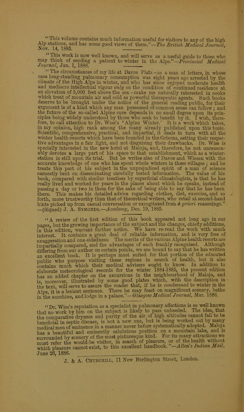 “This volume contains much information useful for visitors to any of the high Alp stations, and has some good views of them.”—The British Medical Journal, Nov. 14, 1885. “This work is now well known, and will serve as a useful guide to those who may think of sending a patient to winter in the Alps.”—Provi'acial Medical Journal, Jan. 1, 1886. “ The circumstances of my life at Davos Platz—as a man of letters, in whose case long-standing pulmonary consumption was eight years ago arrested by the climate of the High Alps in winter, and who has since enjoyed moderate health and mediocre intellectual vigour only on the condition of continued residence at an elevation of 5,000 feet above the sea—make me naturally interested in oooks which treat of mountain air and cold as powerful therapeutic agents. Such books deserve to be brought under the notice of the general reading public, for their argument is of a kind which any man possessed of common sense can follow ; and the future of the so-called Alpine cure depends in no small degree upon its prin- ciples being widely understood by those who seek to benefit by it. I wish, there- fore, to call attention to Dr. Wise’s ‘Alpine Winter.’ It is a work which takes, in my opinion, high rank among the many already published upon this topic. Scientific, comprehensive, practical, and impartial, it deals in turn with all the winter health-resorts which have been founded in the Grisons, setting their respec- tive advantages in a fair light, and not disguising their drawbacks. Dr. Wise is specially interested in the new hotel at Maloja, and, therefore, he not unreason- ably devotes a large part of his space to that establishment, which as a winter- station is still upon its trial. But he writes also of Davos and Wiesen with the accurate knowledge of one who has spent whole winters in these villages ; and he treats this part of his subject in the unprejudiced spirit of a man of science earnestly bent on disseminating carefully tested information. The value of his book, compared with similar treatises by superficial climatologists, is that he has really lived and worked for years in the places about which he speaks, instead of passing a day or two in them for the sake of being able to say that he has been there. This makes his detailed advice regarding clothes, diet, exercise, and so forth, more trustworthy than that of theoretical writers, who retail at second-hand hints picked up from casual conversation or excogitated from d priori reasonings. —(Signed) J. A. Symonds.— Academy, Dec. 19, 1885. “A review of the first edition of this book appeared not long ago in our pages, but the growing importance of the subject and the changes, chiefly additions, in this edition, warrant further notice. We have re-read the work with much interest. It contains a great deal of reliable information, and is very free of exaggeration and one-sidedness; The merits of the various Alpine health resorts are impartially compared, and the advantages of each frankly recognised. Although differing from our author on certain points, we are bound to say that lie has written an excellent book. It is perhaps most suited for that portion of the educated public who purpose visiting these regions in search of health, but it also contains much which their medical advisers ought to know. In addition to elaborate meteorological records for the winter 1884-1885, the present edition has an added chapter on the excursions in the neighbourhood of Maloja, and is moreover, illustrated by some good plates which, with the description in the text will serve to assure the reader that, if he is condemned to winter in the Alps it’is a lenient sentence. There he may feast on magnificent scenery, bathe in the sunshine, and lodge in a palace.”— Glasgow Medical Journal, Mar. 1S86. “Dr Wise’s reputation as a specialist in pulmonary affections is so well known that no work by him on the subject is likely to pass unheeded. The idea, that the comparative dryness and purity of the air of high altitudes cannot fail to be beneficial in septic disease, is not a new one, but is being worked out by many medical men of eminence in a manner never before systematically adopted. Maloja has a beautiful and eminently salubrious position on a mountain lake, and is surrounded by scenery of the most picturesque kind. For its many attractions we must refer the would-be visitor, in search of pleasure, or of the health without which pleasure cannot exist, to this excellent handbook. —Allens Indian Mail, June 26, 1886. -