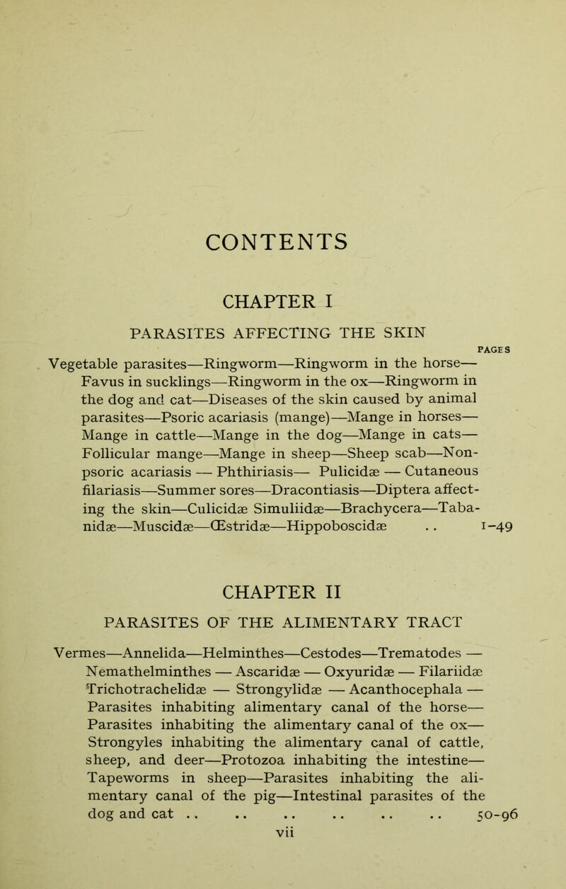 CONTENTS CHAPTER I PARASITES AFFECTING THE SKIN PAGES Vegetable parasites—Ringworm—Ringworm in the horse— Favus in sucklings—Ringworm in the ox—Ringworm in the dog and cat—Diseases of the skin caused by animal parasites—Psoric acariasis (mange)—Mange in horses— Mange in cattle—Mange in the dog—Mange in cats— Follicular mange—Mange in sheep—Sheep scab—Non- psoric acariasis — Phthiriasis— Pulicidae — Cutaneous filariasis—Summer sores—Dracontiasis—Diptera affect- ing the skin—Culicidae Simuliidae—Brachycera—Taba- nidae—Muscidae—CEstridae—Hippoboscidae .. 1-49 CHAPTER II PARASITES OF THE ALIMENTARY TRACT V ermes—Annelida—Helminthes—Cestodes—Trematodes — Nemathelminthes — Ascaridae — Oxyuridae — Filariidae Trichotrachelidae — Strongylidae — Acanthocephala — Parasites inhabiting alimentary canal of the horse— Parasites inhabiting the alimentary canal of the ox— Strongyles inhabiting the alimentary canal of cattle, sheep, and deer—Protozoa inhabiting the intestine— Tapeworms in sheep—Parasites inhabiting the ali- mentary canal of the pig—Intestinal parasites of the dog and cat .. .. .. .. .. .. 50-96