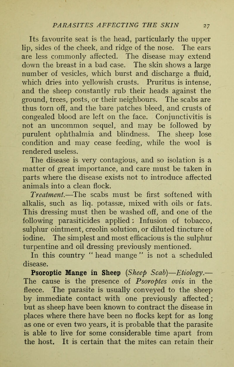Its favourite seat is the head, particularly the upper lip, sides of the cheek, and ridge of the nose. The ears are less commonly affected. The disease may extend down the breast in a bad case. The skin shows a large number of vesicles, which burst and discharge a fluid, which dries into yellowish crusts. Pruritus is intense, and the sheep constantly rub their heads against the ground, trees, posts, or their neighbours. The scabs are thus torn off, and the bare patches bleed, and crusts of congealed blood are left on the face. Conjunctivitis is not an uncommon sequel, and may be followed by purulent ophthalmia and blindness. The sheep lose condition and may cease feeding, while the wool is rendered useless. The disease is very contagious, and so isolation is a matter of great importance, and care must be taken in parts where the disease exists not to introduce affected animals into a clean flock. Treatment.—The scabs must be first softened with alkalis, such as liq. potassse, mixed with oils or fats. This dressing must then be washed off, and one of the following parasiticides applied; Infusion of tobacco, sulphur ointment, creolin solution, or diluted tincture of iodine. The simplest and. most efficacious is the sulphur turpentine and oil dressing previously mentioned. In this country “ head mange ” is not a scheduled disease. Psoroptic Mange in Sheep [Sheep Scab)—Etiology.— The cause is the presence of Psoroptes ovis in the fleece. The parasite is usually conveyed to the sheep by immediate contact with one previously affected; but as sheep have been known to contract the disease in places where there have been no flocks kept for as long as one or even two years, it is probable that the parasite is able to live for some considerable time apart from the host. It is certain that the mites can retain their
