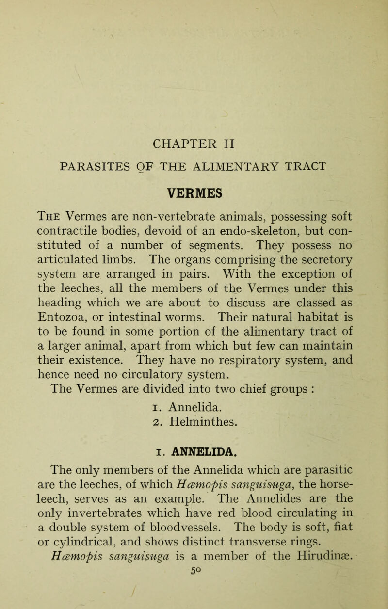 CHAPTER II PARASITES OF THE ALIMENTARY TRACT VERMES The Vermes are non-vertebrate animals, possessing soft contractile bodies, devoid of an endo-skeleton, but con- stituted of a number of segments. They possess no articulated limbs. The organs comprising the secretory system are arranged in pairs. With the exception of the leeches, all the members of the Vermes under this heading which we are about to discuss are classed as Entozoa, or intestinal worms. Their natural habitat is to be found in some portion of the alimentary tract of a larger animal, apart from which but few can maintain their existence. They have no respiratory system, and hence need no circulatory system. The Vermes are divided into two chief groups : 1. Annelida. 2. Helminthes. i. ANNELIDA. The only members of the Annelida which are parasitic are the leeches, of which Hamopis sanguisuga, the horse- leech, serves as an example. The Annelides are the only invertebrates which have red blood circulating in a double system of bloodvessels. The body is soft, fiat or cylindrical, and shows distinct transverse rings. Hcemopis sanguisuga is a member of the Hirudinse.