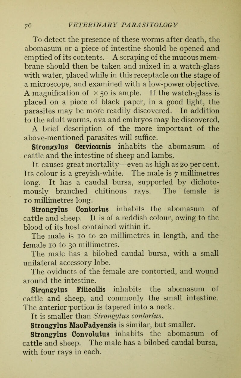 To detect the presence of these worms after death, the abomasum or a piece of intestine should be opened and emptied of its contents. A scraping of the mucous mem- brane should then be taken and mixed in a watch-glass with water, placed while in this receptacle on the stage of a microscope, and examined with a low-power objective. A magnification of x 50 is ample. If the watch-glass is placed on a piece of black paper, in a good light, the parasites may be more readily discovered. In addition to the adult worms, ova and embryos may be discovered. A brief description of the more important of the above-mentioned parasites will suffice. Strongylus Cervicornis inhabits the abomasum of cattle and the intestine of sheep and lambs. It causes great mortality—even as high as 20 per cent. Its colour is a greyish-white. The male is 7 millimetres long. It has a caudal bursa, supported by dichoto- mously branched chitinous rays. The female is 10 millimetres long. Strongylus Contortus inhabits the abomasum of cattle and sheep. It is of a reddish colour, owing to the blood of its host contained within it. The male is 10 to 20 millimetres in length, and the female 10 to 30 millimetres. The male has a bilobed caudal bursa, with a small unilateral accessory lobe. The oviducts of the female are contorted, and wound around the intestine. Strongylus Filicollis inhabits the abomasum of cattle and sheep, and commonly the small intestine. The anterior portion is tapered into a neck. It is smaller than Strongylus contortus. Strongylus MacFadyensis is similar, but smaller. Strongylus Convolutus inhabits the abomasum of cattle and sheep. The male has a bilobed caudal bursa, with four rays in each.