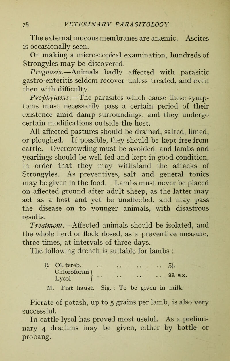 The external mucous membranes are anaemic. Ascites is occasionally seen. On making a microscopical examination, hundreds of Strongyles may be discovered. Prognosis.—Animals badly affected with parasitic gastro-enteritis seldom recover unless treated, and even then with difficulty. Prophylaxis.—The parasites which cause these symp- toms must necessarily pass a certain period of their existence amid damp surroundings, and they undergo certain modifications outside the host. All affected pastures should be drained, salted, limed, or ploughed. If possible, they should be kept free from cattle. Overcrowding must be avoided, and lambs and yearlings should be well fed and kept in good condition, in order that they may withstand the attacks of Strongyles. As preventives, salt and general tonics may be given in the food. Lambs must never be placed on affected ground after adult sheep, as the latter may act as a host and yet be unaffected, and may pass the disease on to younger animals, with disastrous results. Treatment.—Affected animals should be isolated, and the whole herd or flock dosed, as a preventive measure, three times, at intervals of three days. The following drench is suitable for lambs : ffc 01. tereb. Chloroformi) Lysol } 3j. aa tux. M. Fiat haust. Sig. : To be given in milk. Picrate of potash, up to 5 grains per lamb, is also very successful. In cattle lysol has proved most useful. As a prelimi- nary 4 drachms may be given, either by bottle or probang.