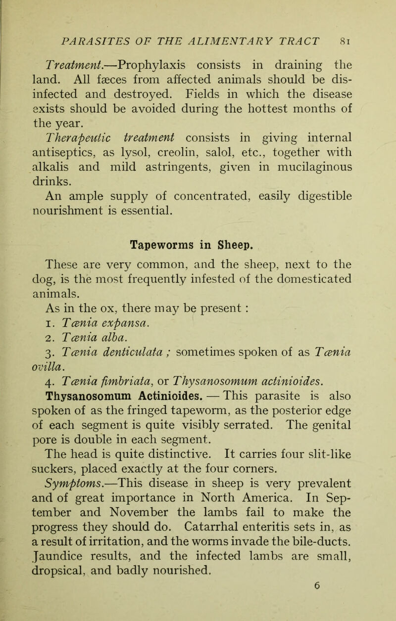 Treatment.—Prophylaxis consists in draining the land. All faeces from affected animals should be dis- infected and destroyed. Fields in which the disease exists should be avoided during the hottest months of the year. Therapeutic treatment consists in giving internal antiseptics, as lysol, creolin, salol, etc., together with alkalis and mild astringents, given in mucilaginous drinks. An ample supply of concentrated, easily digestible nourishment is essential. Tapeworms in Sheep. These are very common, and the sheep, next to the dog, is the most frequently infested of the domesticated animals. As in the ox, there m ay be present: 1. Tcenia exp ansa. 2. Tcenia alba. 3. Tcenia denticulata ; sometimes spoken of as Tcenia 0 exlla. 4. Tcenia fimbriata, or Thysanosomum actinioides. Thysanosomum Actinioides. — This parasite is also spoken of as the fringed tapeworm, as the posterior edge of each segment is quite visibly serrated. The genital pore is double in each segment. The head is quite distinctive. It carries four slit-like suckers, placed exactly at the four corners. Symptoms.—This disease in sheep is very prevalent and of great importance in North America. In Sep- tember and November the lambs fail to make the progress they should do. Catarrhal enteritis sets in, as a result of irritation, and the worms invade the bile-ducts. Jaundice results, and the infected lambs are small, dropsical, and badly nourished. 6