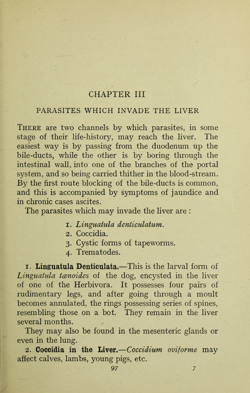 CHAPTER III PARASITES WHICH INVADE THE LIVER There are two channels by which parasites, in some stage of their life-history, may reach the liver. The easiest way is by passing from the duodenum up the bile-ducts, while the other is by boring through the intestinal wall* into one of the branches of the portal system, and so being carried thither in the blood-stream. By the first route blocking of the bile-ducts is common, and this is accompanied by symptoms of jaundice and in chronic cases ascites. The parasites which may invade the liver are : 1. Linguatula denticulatum. 2. Coccidia. 3. Cystic forms of tapeworms. 4. Trematodes. 1. Linguatula Denticulata.—This is the larval form of Linguatula tcenoides of the dog, encysted in the liver of one of the Herbivora. It possesses four pairs of rudimentary legs, and after going through a moult becomes annulated, the rings possessing series of spines, resembling those on a bot. They remain in the liver several months. They may also be found in the mesenteric glands or even in the lung. 2. Coccidia in the Liver.—Coccidium oviforme may affect calves, lambs, young pigs, etc.