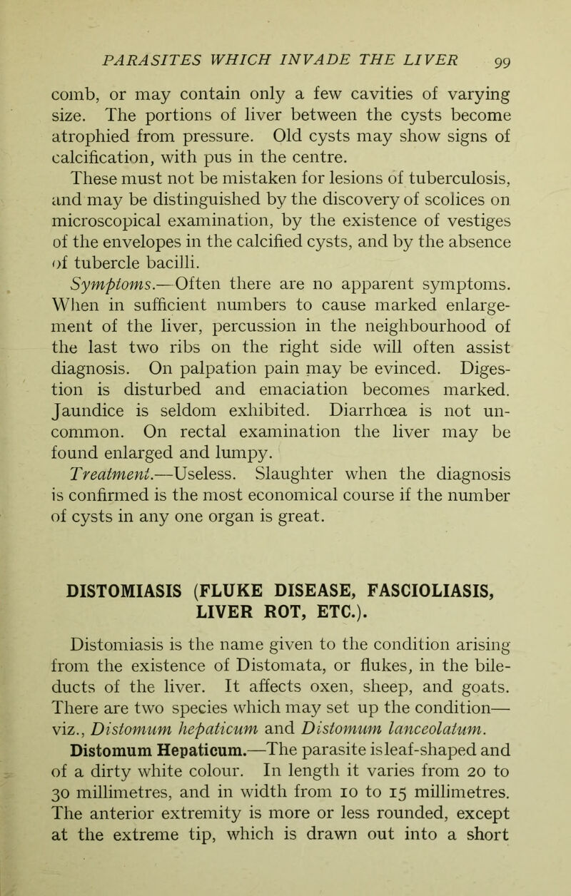 comb, or may contain only a few cavities of varying size. The portions of liver between the cysts become atrophied from pressure. Old cysts may show signs of calcification, with pus in the centre. These must not be mistaken for lesions of tuberculosis, and may be distinguished by the discovery of scolices on microscopical examination, by the existence of vestiges of the envelopes in the calcified cysts, and by the absence of tubercle bacilli. Symptoms.—Often there are no apparent symptoms. When in sufficient numbers to cause marked enlarge- ment of the liver, percussion in the neighbourhood of the last two ribs on the right side will often assist diagnosis. On palpation pain may be evinced. Diges- tion is disturbed and emaciation becomes marked. Jaundice is seldom exhibited. Diarrhoea is not un- common. On rectal examination the liver may be found enlarged and lumpy. Treatment.—Useless. Slaughter when the diagnosis is confirmed is the most economical course if the number of cysts in any one organ is great. DISTOMIASIS (FLUKE DISEASE, FASCIOLIASIS, LIVER ROT, ETC.). Distomiasis is the name given to the condition arising from the existence of Distomata, or flukes, in the bile- ducts of the liver. It affects oxen, sheep, and goats. There are two species which may set up the condition— viz., Distomum liepaticum and Distomum lanceolatum. Distomum Hepaticum.—The parasite is leaf-shaped and of a dirty white colour. In length it varies from 20 to 30 millimetres, and in width from 10 to 15 millimetres. The anterior extremity is more or less rounded, except at the extreme tip, which is drawn out into a short