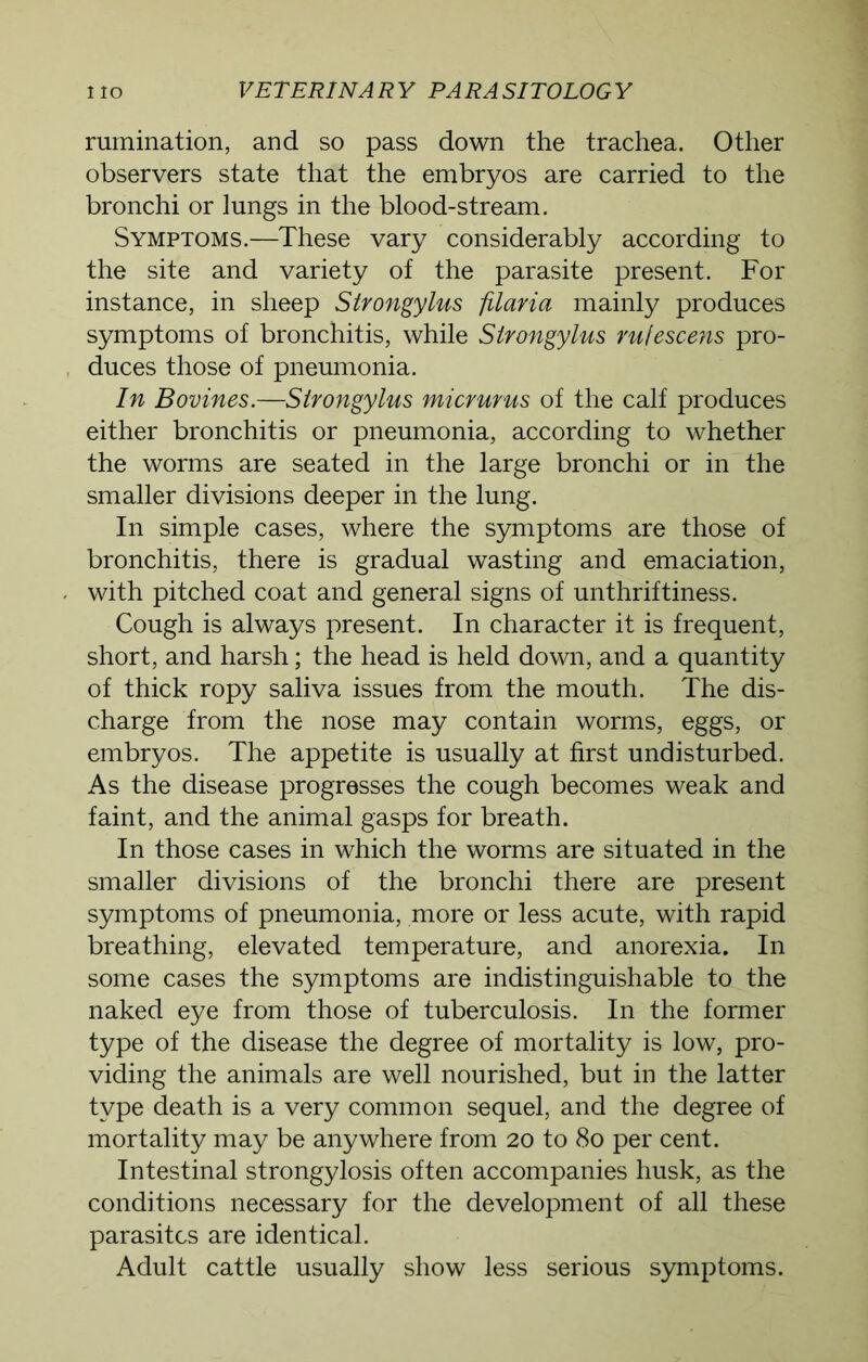 rumination, and so pass down the trachea. Other observers state that the embryos are carried to the bronchi or lungs in the blood-stream. Symptoms.—These vary considerably according to the site and variety of the parasite present. For instance, in sheep Strongylus filaria mainly produces symptoms of bronchitis, while Strongylus rufescens pro- duces those of pneumonia. In Bovines.—Strongylus micrurus of the calf produces either bronchitis or pneumonia, according to whether the worms are seated in the large bronchi or in the smaller divisions deeper in the lung. In simple cases, where the symptoms are those of bronchitis, there is gradual wasting and emaciation, with pitched coat and general signs of unthriftiness. Cough is always present. In character it is frequent, short, and harsh; the head is held down, and a quantity of thick ropy saliva issues from the mouth. The dis- charge from the nose may contain worms, eggs, or embryos. The appetite is usually at first undisturbed. As the disease progresses the cough becomes weak and faint, and the animal gasps for breath. In those cases in which the worms are situated in the smaller divisions of the bronchi there are present symptoms of pneumonia, more or less acute, with rapid breathing, elevated temperature, and anorexia. In some cases the symptoms are indistinguishable to the naked eye from those of tuberculosis. In the former type of the disease the degree of mortality is low, pro- viding the animals are well nourished, but in the latter type death is a very common sequel, and the degree of mortality may be anywhere from 20 to 80 per cent. Intestinal strongylosis often accompanies husk, as the conditions necessary for the development of all these parasites are identical. Adult cattle usually show less serious symptoms.