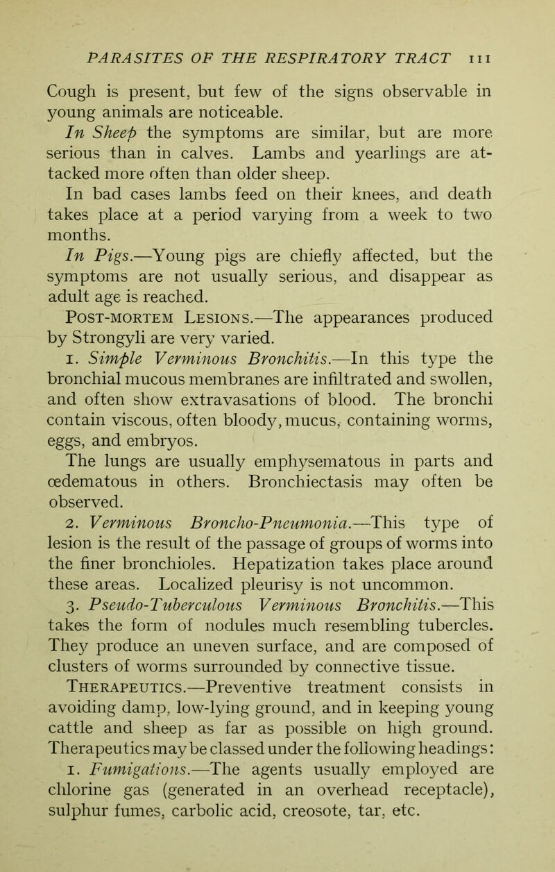 Cough is present, but few of the signs observable in young animals are noticeable. In Sheep the symptoms are similar, but are more serious than in calves. Lambs and yearlings are at- tacked more often than older sheep. In bad cases lambs feed on their knees, and death, takes place at a period varying from a week to two months. In Pigs.—Young pigs are chiefly affected, but the symptoms are not usually serious, and disappear as adult age is reached. Post-mortem Lesions.—The appearances produced by Strongyli are very varied. 1. Simple Verminous Bronchitis.—In this type the bronchial mucous membranes are infiltrated and swollen, and often show extravasations of blood. The bronchi contain viscous, often bloody, mucus, containing worms, eggs, and embryos. The lungs are usually emphysematous in parts and oedematous in others. Bronchiectasis may often be observed. 2. Verminous Broncho-Pneumonia.—This type of lesion is the result of the passage of groups of worms into the finer bronchioles. Hepatization takes place around these areas. Localized pleurisy is not uncommon. 3. Pseudo-Tuberculous Verminous Bronchitis.—This takes the form of nodules much resembling tubercles. They produce an uneven surface, and are composed of clusters of worms surrounded by connective tissue. Therapeutics.—Preventive treatment consists in avoiding damp, low-lying ground, and in keeping young cattle and sheep as far as possible on high ground. Therapeutics maybe classed under the following headings: 1. Fumigations.—The agents usually employed are chlorine gas (generated in an overhead receptacle), sulphur fumes, carbolic acid, creosote, tar, etc.