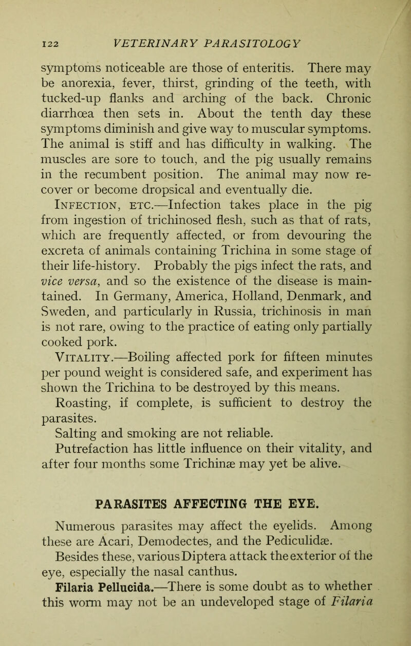 symptoms noticeable are those of enteritis. There may be anorexia, fever, thirst, grinding of the teeth, with tucked-up flanks and arching of the back. Chronic diarrhoea then sets in. About the tenth day these symptoms diminish and give way to muscular symptoms. The animal is stiff and has difficulty in walking. The muscles are sore to touch, and the pig usualfy remains in the recumbent position. The animal may now re- cover or become dropsical and eventually die. Infection, etc.—Infection takes place in the pig from ingestion of trichinosed flesh, such as that of rats, which are frequently affected, or from devouring the excreta of animals containing Trichina in some stage of their life-history. Probably the pigs infect the rats, and vice versa, and so the existence of the disease is main- tained. In Germany, America, Holland, Denmark, and Sweden, and particularly in Russia, trichinosis in man is not rare, owing to the practice of eating only partially cooked pork. Vitality.—Boiling affected pork for fifteen minutes per pound weight is considered safe, and experiment has shown the Trichina to be destroyed by this means. Roasting, if complete, is sufficient to destroy the parasites. Salting and smoking are not reliable. Putrefaction has little influence on their vitality, and after four months some Trichinae may yet be alive. PARASITES AFFECTING THE EYE. Numerous parasites may affect the eyelids. Among these are Acari, Demodectes, and the Pediculidae. Besides these, various Diptera attack the exterior of the eye, especially the nasal canthus. Filaria Pellucida.—There is some doubt as to whether this worm may not be an undeveloped stage of Filaria