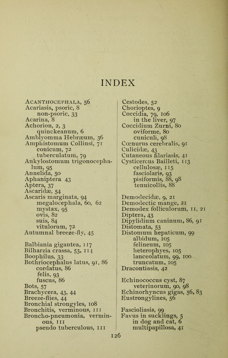 INDEX Acanthockphaea, 56 Acariasis, psoric, 8 non-psoric, 33 Acarina, 8 Achorion, 2, 3 quinckeamim, 6 Amblyomma Hebraeum, 36 Amphistomum Collinsi, 71 conicum, 72 tuberculatum, 79 Ankylostomum trigonocepha- luin, 95 Annelida, 50 Aphaniptera 43 Aptera, 37 Ascaridae, 54 _ Ascaris marginata, 94 megalocephala, 60, 62 mystax, 95 ovis, 82 suis, 84 vitulorum, 72 Autumnal breeze-flv, 45 Balbiania gigantea, 117 Bilharzia crassa, 53, 114 Boophilus, 33 Bothriocephalus latus, 91, 86 cordatus, 86 felis, 93 fuscus, 86 Bots, 57 Brachycera, 43, 44 Breeze-flies, 44 Bronchial strongyles, 108 Bronchitis, verminous, in Broncho-pneumonia, vermin- 1 ous, hi pseudo tuberculous, in | Cestodes, 52 Chorioptes, 9 Coccidia, 79, 106 in the liver, 97 Coccidium Zurni, 80 oviforme, 80 cuniculi, 98 Coenurus cerebralis, 91 Culicidae, 43 Cutaneous filariasis, 41 Cysticercus Bailleti, 113 cellulosae, 115 fasciolaris, 93 pi si for mis, 88, 98 tenuicollis, 88 Demodecidae, 9, 21 Demodectic mange, 21 Demodex folliculorum, n, 21 Diptera, 43 Dipylidium caninum, 86, 91 Distomata, 53 Distomum hepaticum, 99 albidum, 105 felineum, 105 heterophyes, 105 lanceolatum, 99, 100 truncatum, 105 Dracontiasis, 42 Echinococcus cyst, 87 veterinorum, 90, 98 Echinorhyncus gigas, 56, 83 Eustrongylines, 56 Fascioliasis, 99 Favus in sucklings, 5 in dog and cat, 6 multipapillosa, 41