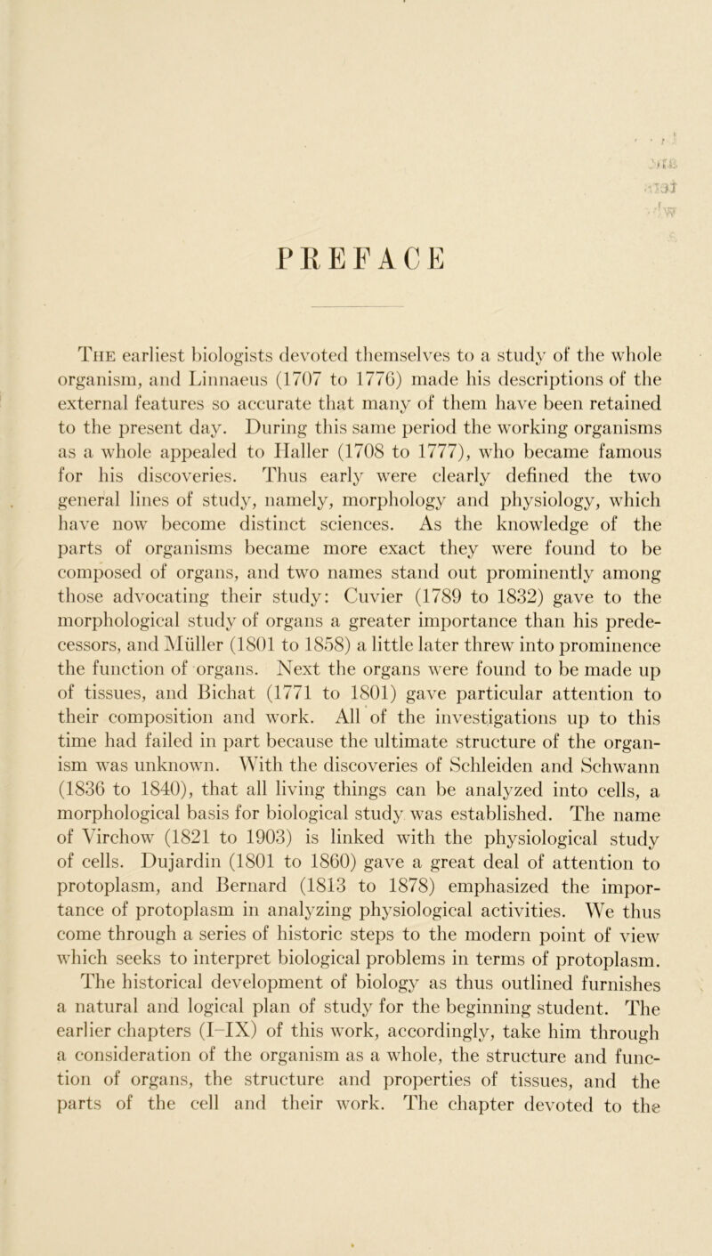 The earliest biologists devoted themselves to a study of the whole organism, and Linnaeus (1707 to 1776) made his descriptions of the external features so accurate that many of them have been retained to the present day. During this same period the working organisms as a whole appealed to Haller (1708 to 1777), who became famous for his discoveries. Thus early were clearly defined the two general lines of study, namely, morphology and physiology, which have now become distinct sciences. As the knowledge of the parts of organisms became more exact they were found to be composed of organs, and two names stand out prominently among those advocating their study: Cuvier (1789 to 1832) gave to the morphological study of organs a greater importance than his prede- cessors, and Muller (1801 to 1858) a little later threw into prominence the function of organs. Next the organs were found to be made up of tissues, and Bichat (1771 to 1801) gave particular attention to their composition and work. All of the investigations up to this time had failed in part because the ultimate structure of the organ- ism was unknown. With the discoveries of Schleiden and Schwann (1836 to 1840), that all living things can be analyzed into cells, a morphological basis for biological study was established. The name of Virchow (1821 to 1903) is linked with the physiological study of cells. Dujardin (1801 to 1860) gave a great deal of attention to protoplasm, and Bernard (1813 to 1878) emphasized the impor- tance of protoplasm in analyzing physiological activities. We thus come through a series of historic steps to the modern point of view which seeks to interpret biological problems in terms of protoplasm. The historical development of biology as thus outlined furnishes a natural and logical plan of study for the beginning student. The earlier chapters (I-IX) of this work, accordingly, take him through a consideration of the organism as a whole, the structure and func- tion of organs, the structure and properties of tissues, and the parts of the cell and their work. The chapter devoted to the