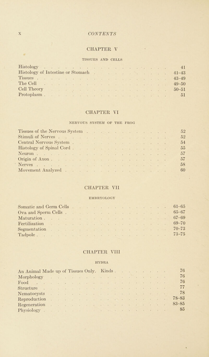 CHAPTER V TISSUES AND CELLS Histology 41 Histology of Intestine or Stomach . 41-43 Tissues 43-49 The Cell 49-50 Cell Theory 50-51 Protoplasm 51 CHAPTER VI NERVOUS SYSTEM OF THE FROG Tissues of the Nervous System 52 Stimuli of Nerves 52 Central Nervous System . 54 Histology of Spinal Cord 55 Neuron 57 Origin of Axon 57 Nerves 58 Movement Analyzed 60 CHAPTER VII EMBRYOLOGY Somatic and Germ Cells 61-65 Ova and Sperm Cells 65-67 Maturation 67-69 Fertilization 69-70 Segmentation 70-73 Tadpole 73-75 CHAPTER VIII HYDRA An Animal Made up of Tissues Only. Kinds 76 Morphology 76 Food 76 Structure 77 Nematocysts 78 Reproduction 78-83 Regeneration 83-85 Physiology 85