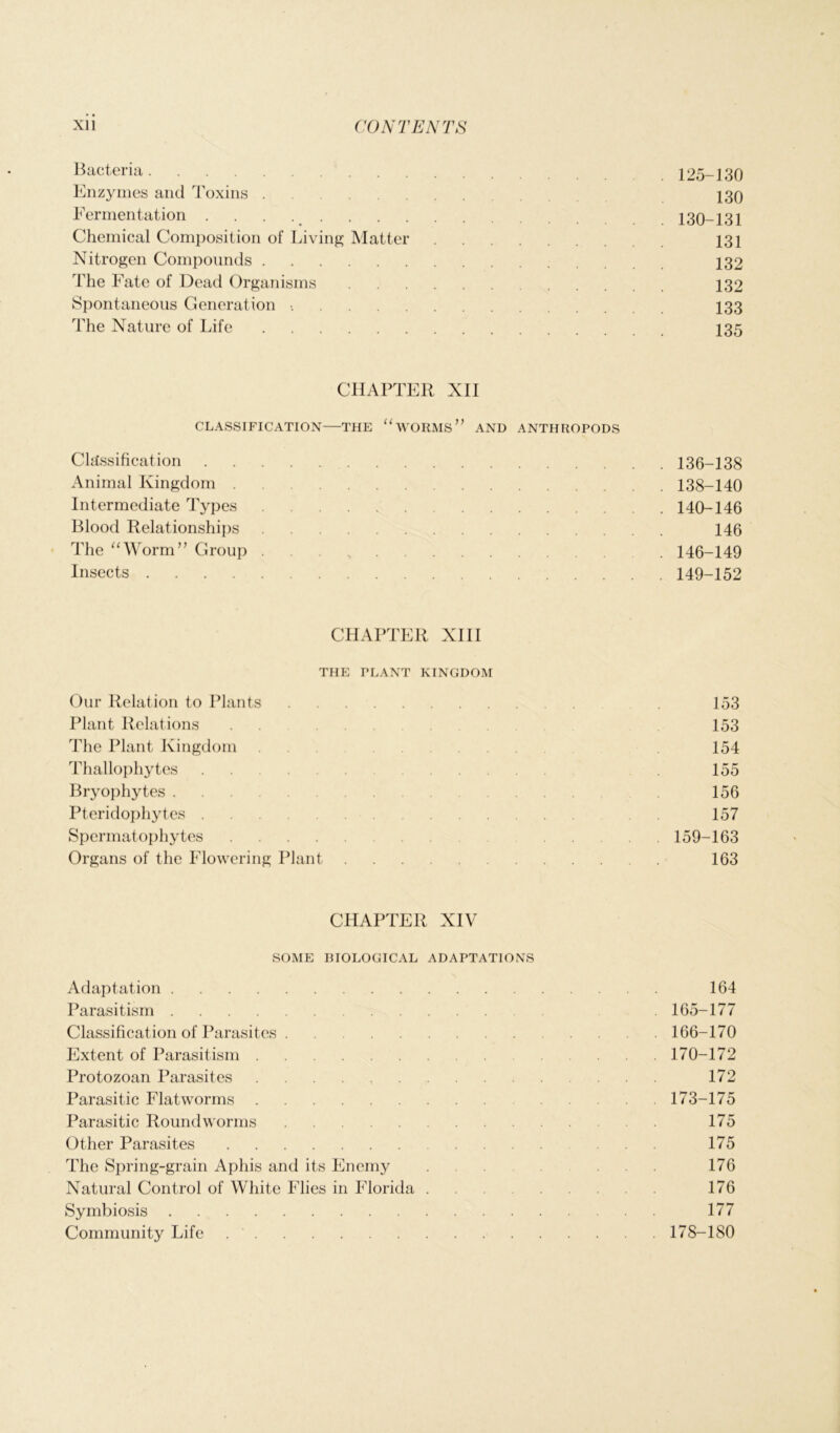 Bacteria. . 125-130 Enzymes and Toxins 130 Fermentation 130-131 Chemical Composition of Living Matter 131 Nitrogen Compounds 132 The Fate of Dead Organisms 132 Spontaneous Generation •. 133 The Nature of Life 135 CHAPTER XII CLASSIFICATION—THE “WORMS” AND ANTHROPODS Classification 136-138 Animal Kingdom 138-140 Intermediate Types 140-146 Blood Relationships 146 The “Worm” Group . 146-149 Insects 149-152 CHAPTER XIII THE PLANT KINGDOM Our Relation to Plants 153 Plant Relations . . 153 The Plant Kingdom 154 Thallophytes ... . 155 Bryophytes . . 156 Pteridophytes .... 157 Spermatophytes 159-163 Organs of the Flowering Plant 163 CHAPTER XIV SOME BIOLOGICAL ADAPTATIONS Adaptation 164 Parasitism 165-177 Classification of Parasites 166-170 Extent of Parasitism 170-172 Protozoan Parasites 172 Parasitic Flatworms 173-175 Parasitic Roundworms 175 Other Parasites .. 175 The Spring-grain Aphis and its Enemy ... . . 176 Natural Control of White Flies in Florida 176 Symbiosis 177 Community Life 178-180