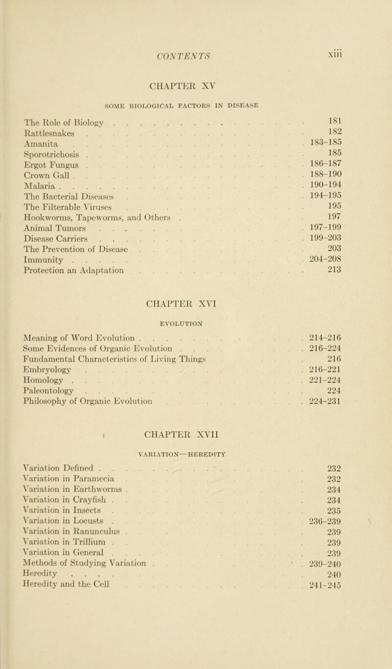 CHAPTER XV SOME BIOLOGICAL FACTORS IN DISEASE The Role of Biology 181 Rattlesnakes 182 Amanita 183-185 Sporotrichosis • 185 Ergot Fungus 186-187 Crown Gall .... 188-190 Malaria 190-194 The Bacterial Diseases 194-195 The Filterable Viruses 195 Hookworms, Tapeworms, and Others 197 Animal Tumors . 197-199 Disease Carriers 199-203 The Prevention of Disease . . 203 Immunity . 204-208 Protection an Adaptation 213 CHAPTER XVI EVOLUTION Meaning of Word Evolution 214-216 Some Evidences of Organic Evolution ... . 216-224 Fundamental Characteristics of Living Things ... 216 Embryology . 216-221 Homology . 221-224 Paleontology . 224 Philosophy of Organic Evolution 224-231 , CHAPTER XVII VARIATION—HEREDITY Variation Defined 232 Variation in Paramecia . 232 Variation in Earthworms ... 234 Variation in Crayfish . 234 Variation in Insects ... 235 Variation in Locusts ... . 236-239 Variation in Ranunculus . . . 239 Variation in Trillium . . .... . 239 Variation in General 239 Methods of Studying Variation . . . * . 239-240 Heredity . 240 Heredity and the Cell .... 241-245