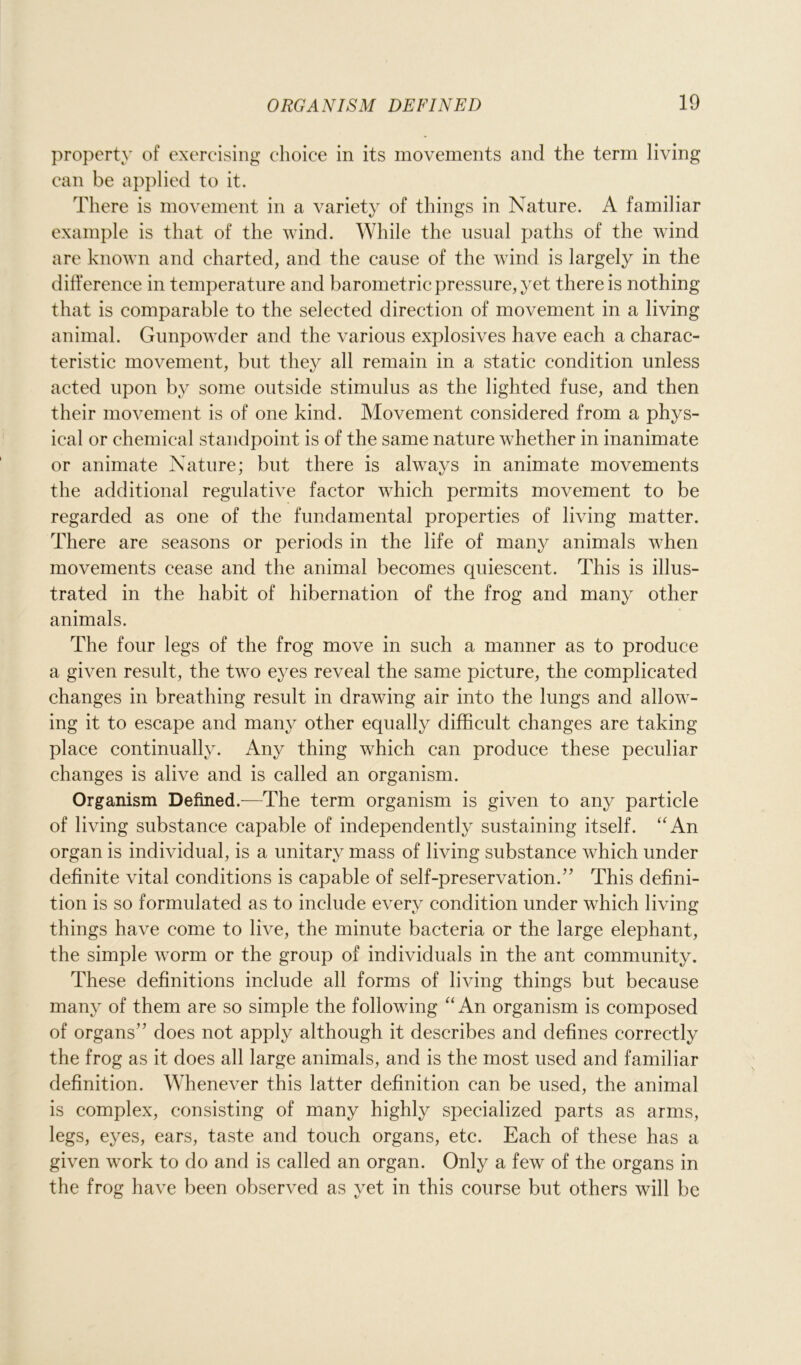 property of exercising choice in its movements and the term living can be applied to it. There is movement in a variety of things in Nature. A familiar example is that of the wind. While the usual paths of the wind are known and charted, and the cause of the wind is largely in the difference in temperature and barometric pressure, yet there is nothing that is comparable to the selected direction of movement in a living animal. Gunpowder and the various explosives have each a charac- teristic movement, but they all remain in a static condition unless acted upon by some outside stimulus as the lighted fuse, and then their movement is of one kind. Movement considered from a phys- ical or chemical standpoint is of the same nature whether in inanimate or animate Nature; but there is always in animate movements the additional regulative factor which permits movement to be regarded as one of the fundamental properties of living matter. There are seasons or periods in the life of many animals when movements cease and the animal becomes quiescent. This is illus- trated in the habit of hibernation of the frog and many other animals. The four legs of the frog move in such a manner as to produce a given result, the two eyes reveal the same picture, the complicated changes in breathing result in drawing air into the lungs and allow- ing it to escape and many other equally difficult changes are taking place continually. Any thing which can produce these peculiar changes is alive and is called an organism. Organism Defined.—The term organism is given to any particle of living substance capable of independently sustaining itself. “An organ is individual, is a unitary mass of living substance which under definite vital conditions is capable of self-preservation.” This defini- tion is so formulated as to include every condition under which living things have come to live, the minute bacteria or the large elephant, the simple worm or the group of individuals in the ant community. These definitions include all forms of living things but because many of them are so simple the following “ An organism is composed of organs” does not apply although it describes and defines correctly the frog as it does all large animals, and is the most used and familiar definition. Whenever this latter definition can be used, the animal is complex, consisting of many highly specialized parts as arms, legs, eyes, ears, taste and touch organs, etc. Each of these has a given work to do and is called an organ. Only a few of the organs in the frog have been observed as yet in this course but others will be