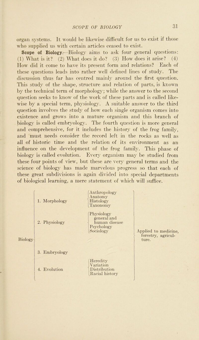 organ systems. It would be likewise difficult for us to exist if those o who supplied us with certain articles ceased to exist. Scope of Biology.—Biology aims to ask four general questions: (1) What is it? (2) What does it do? (3) How does it arise? (4) How did it come to have its present form and relations? Each of these questions leads into rather well defined lines of study. The discussion thus far has centred mainly around the first question. This study of the shape, structure and relation of parts, is known by the technical term of morphology; while the answer to the second question seeks to know of the work of these parts and is called like- wise by a special term, physiology. A suitable answer to the third question involves the study of how each single organism comes into existence and grows into a mature organism and this branch of biology is called embryology. The fourth question is more general and comprehensive, for it includes the history of the frog family, and must needs consider the record left in the rocks as well as all of historic time and the relation of its environment as an influence on the development of the frog family. This phase of biology is called evolution. Every organism may be studied from these four points of view, but these are very general terms and the science of biology has made marvelous progress so that each of these great subdivisions is again divided into special departments of biological learning, a mere statement of which will suffice. 1. Morphology 2. Physiology Biology \ 3. Embryology 4. Evolution Anthropology I Anatomy Histology ^Taxonomy f Physiology general and human disease Psychology ^Sociology Applied to medicine, forestry, agricul- ture. Heredity IV ariation | Distribution Racial history V