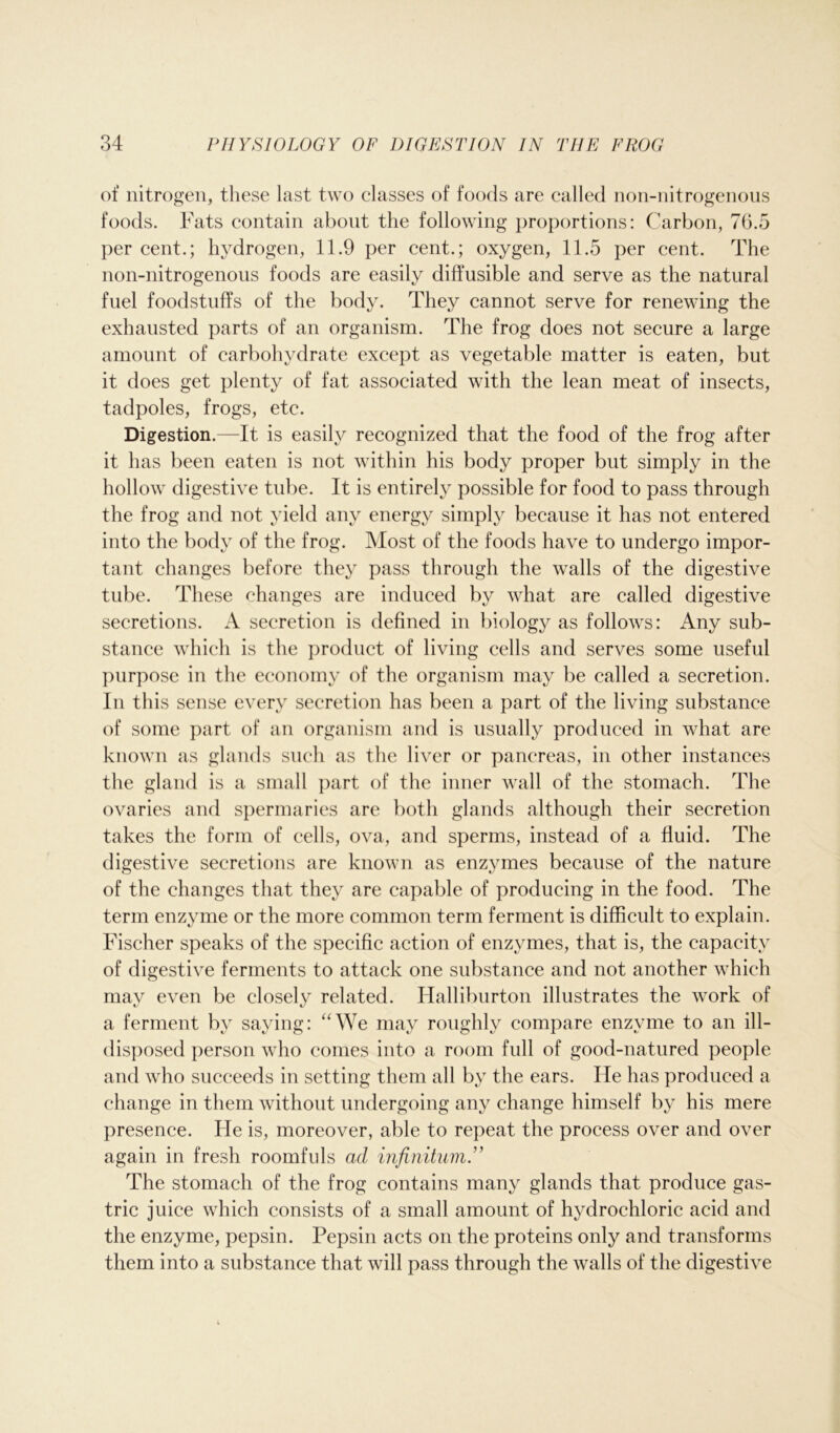 of nitrogen, these last two classes of foods are called non-nitrogenous foods. Fats contain about the following proportions: Carbon, 7(5.5 per cent.; hydrogen, 11.9 per cent.; oxygen, 11.5 per cent. The non-nitrogenous foods are easily diffusible and serve as the natural fuel foodstuffs of the body. They cannot serve for renewing the exhausted parts of an organism. The frog does not secure a large amount of carbohydrate except as vegetable matter is eaten, but it does get plenty of fat associated with the lean meat of insects, tadpoles, frogs, etc. Digestion.—It is easily recognized that the food of the frog after it has been eaten is not within his body proper but simply in the hollow digestive tube. It is entirely possible for food to pass through the frog and not yield any energy simply because it has not entered into the body of the frog. Most of the foods have to undergo impor- tant changes before they pass through the walls of the digestive tube. These changes are induced by what are called digestive secretions. A secretion is defined in biology as follows: Any sub- stance which is the product of living cells and serves some useful purpose in the economy of the organism may be called a secretion. In this sense every secretion has been a part of the living substance of some part of an organism and is usually produced in what are known as glands such as the liver or pancreas, in other instances the gland is a small part of the inner wall of the stomach. The ovaries and spermaries are both glands although their secretion takes the form of cells, ova, and sperms, instead of a fluid. The digestive secretions are known as enzymes because of the nature of the changes that they are capable of producing in the food. The term enzyme or the more common term ferment is difficult to explain. Fischer speaks of the specific action of enzymes, that is, the capacity of digestive ferments to attack one substance and not another which may even be closely related. Halliburton illustrates the work of a ferment by saying: “We may roughly compare enzyme to an ill- disposed person who comes into a room full of good-natured people and who succeeds in setting them all by the ears. He has produced a change in them without undergoing any change himself by his mere presence. He is, moreover, able to repeat the process over and over again in fresh roomfuls ad infinitum” The stomach of the frog contains many glands that produce gas- tric juice which consists of a small amount of hydrochloric acid and the enzyme, pepsin. Pepsin acts on the proteins only and transforms them into a substance that will pass through the walls of the digestive
