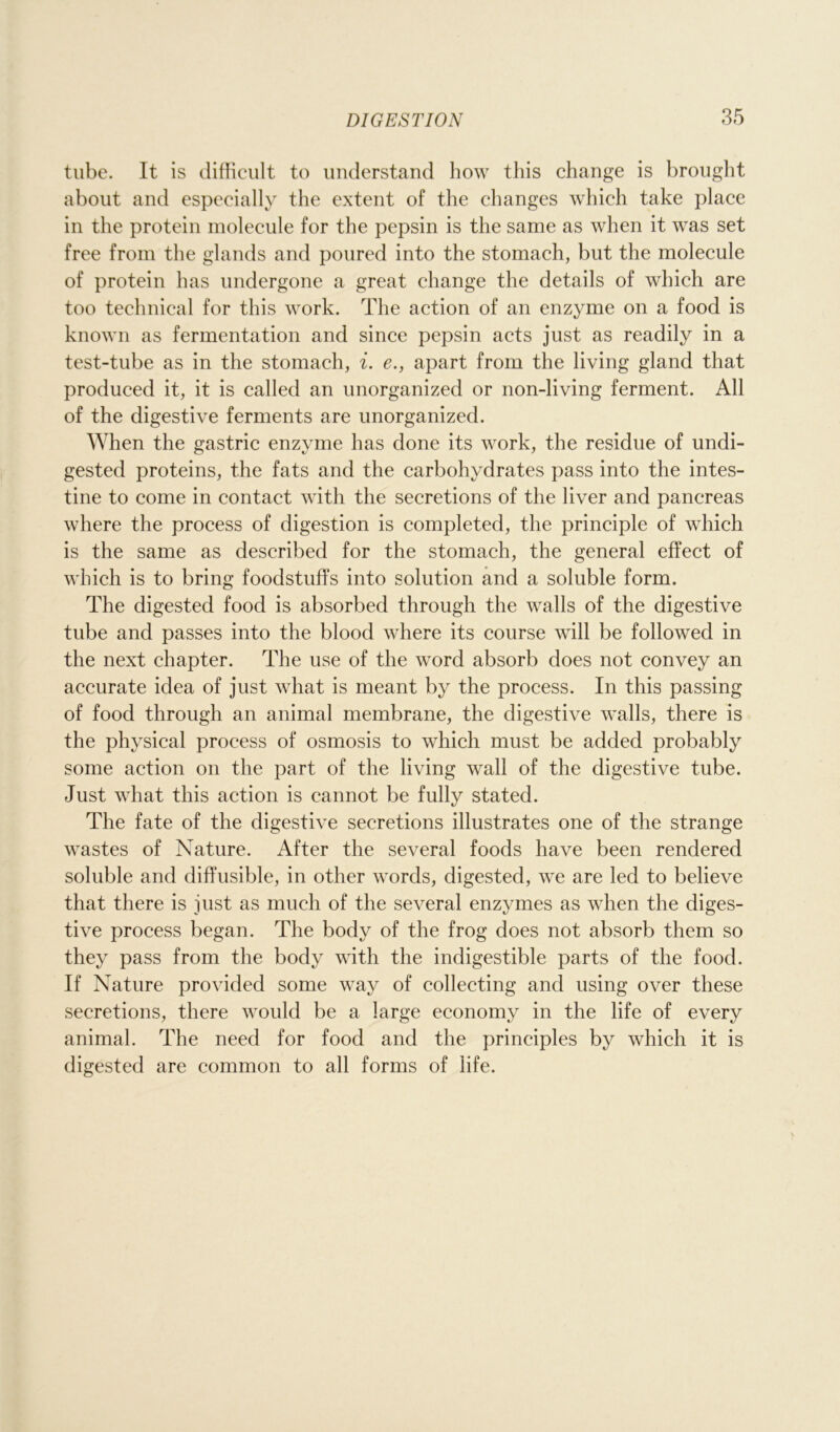 tube. It is difficult to understand how this change is brought about and especially the extent of the changes which take place in the protein molecule for the pepsin is the same as when it was set free from the glands and poured into the stomach, but the molecule of protein has undergone a great change the details of which are too technical for this work. The action of an enzyme on a food is known as fermentation and since pepsin acts just as readily in a test-tube as in the stomach, i. e., apart from the living gland that produced it, it is called an unorganized or non-living ferment. All of the digestive ferments are unorganized. When the gastric enzyme has done its work, the residue of undi- gested proteins, the fats and the carbohydrates pass into the intes- tine to come in contact with the secretions of the liver and pancreas where the process of digestion is completed, the principle of which is the same as described for the stomach, the general effect of which is to bring foodstuffs into solution and a soluble form. The digested food is absorbed through the walls of the digestive tube and passes into the blood where its course will be followed in the next chapter. The use of the word absorb does not convey an accurate idea of just what is meant by the process. In this passing of food through an animal membrane, the digestive walls, there is the physical process of osmosis to which must be added probably some action on the part of the living wall of the digestive tube. Just what this action is cannot be fully stated. The fate of the digestive secretions illustrates one of the strange wastes of Nature. After the several foods have been rendered soluble and diffusible, in other words, digested, we are led to believe that there is just as much of the several enzymes as when the diges- tive process began. The body of the frog does not absorb them so they pass from the body with the indigestible parts of the food. If Nature provided some way of collecting and using over these secretions, there would be a large economy in the life of every animal. The need for food and the principles by which it is digested are common to all forms of life.