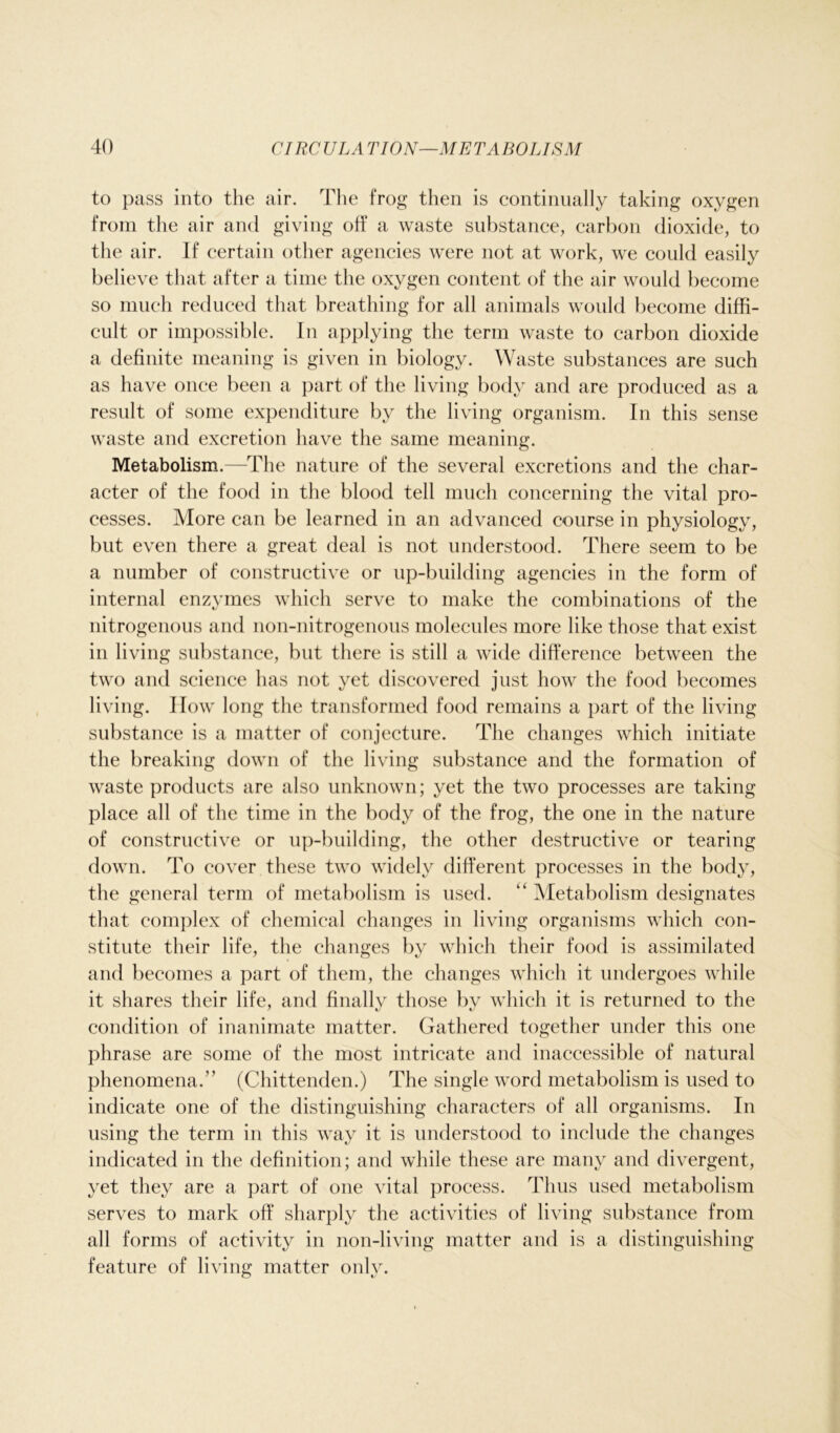 to pass into the air. The frog then is continually taking oxygen from the air and giving off a waste substance, carbon dioxide, to the air. If certain other agencies were not at work, we could easily believe that after a time the oxygen content of the air would become so much reduced that breathing for all animals would become diffi- cult or impossible. In applying the term waste to carbon dioxide a definite meaning is given in biology. Waste substances are such as have once been a part of the living body and are produced as a result of some expenditure by the living organism. In this sense waste and excretion have the same meaning. Metabolism.—The nature of the several excretions and the char- acter of the food in the blood tell much concerning the vital pro- cesses. More can be learned in an advanced course in physiology, but even there a great deal is not understood. There seem to be a number of constructive or up-building agencies in the form of internal enzymes which serve to make the combinations of the nitrogenous and non-nitrogenous molecules more like those that exist in living substance, but there is still a wide difference between the two and science has not yet discovered just how the food becomes living. How long the transformed food remains a part of the living substance is a matter of conjecture. The changes which initiate the breaking down of the living substance and the formation of waste products are also unknown; yet the two processes are taking place all of the time in the body of the frog, the one in the nature of constructive or up-building, the other destructive or tearing down. To cover these two widely different processes in the body, the general term of metabolism is used. “ Metabolism designates that complex of chemical changes in living organisms which con- stitute their life, the changes by which their food is assimilated and becomes a part of them, the changes which it undergoes while it shares their life, and finally those by which it is returned to the condition of inanimate matter. Gathered together under this one phrase are some of the most intricate and inaccessible of natural phenomena.” (Chittenden.) The single word metabolism is used to indicate one of the distinguishing characters of all organisms. In using the term in this way it is understood to include the changes indicated in the definition; and while these are many and divergent, yet they are a part of one vital process. Thus used metabolism serves to mark off sharply the activities of living substance from all forms of activity in non-living matter and is a distinguishing feature of living matter only.