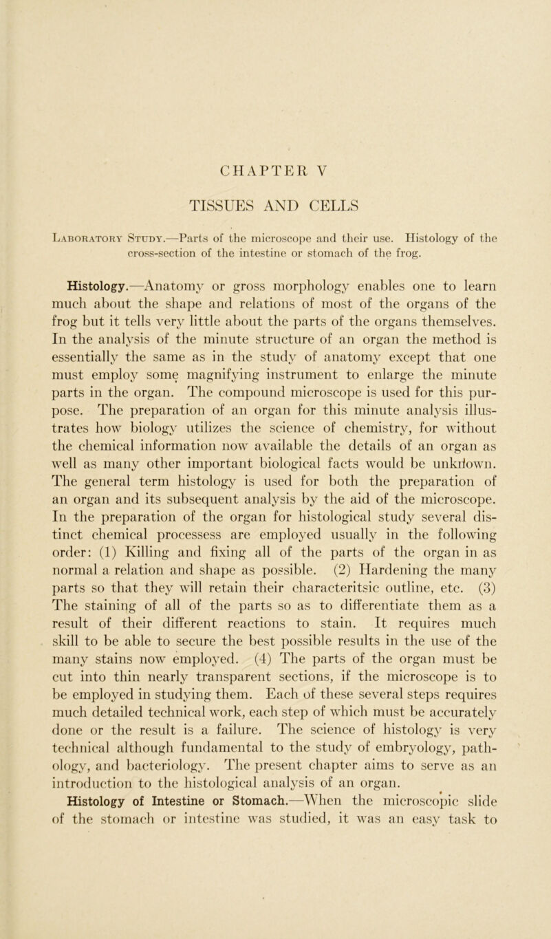 TISSUES AND CELLS Laboratory Study.—Parts of the microscope and their use. Histology of the cross-section of the intestine or stomach of the frog. Histology.—Anatomy or gross morphology enables one to learn much about the shape and relations of most of the organs of the frog but it tells very little about the parts of the organs themselves. In the analysis of the minute structure of an organ the method is essentially the same as in the study of anatomy except that one must employ some magnifying instrument to enlarge the minute parts in the organ. The compound microscope is used for this pur- pose. The preparation of an organ for this minute analysis illus- trates how biologv utilizes the science of chemistry, for without the chemical information now available the details of an organ as well as many other important biological facts would be unkiiown. The general term histology is used for both the preparation of an organ and its subsequent analysis by the aid of the microscope. In the preparation of the organ for histological study several dis- tinct chemical processess are employed usually in the following order: (1) Killing and fixing all of the parts of the organ in as normal a relation and shape as possible. (2) Hardening the many parts so that they will retain their characteritsic outline, etc. (3) The staining of all of the parts so as to differentiate them as a result of their different reactions to stain. It requires much skill to be able to secure the best possible results in the use of the many stains now employed. (4) The parts of the organ must be cut into thin nearly transparent sections, if the microscope is to be employed in studying them. Each of these several steps requires much detailed technical work, each step of which must be accurately done or the result is a failure. The science of histology is very technical although fundamental to the study of embryology, path- ology, and bacteriology. The present chapter aims to serve as an introduction to the histological analysis of an organ. Histology of Intestine or Stomach.—When the microscopic slide of the stomach or intestine was studied, it was an easy task to