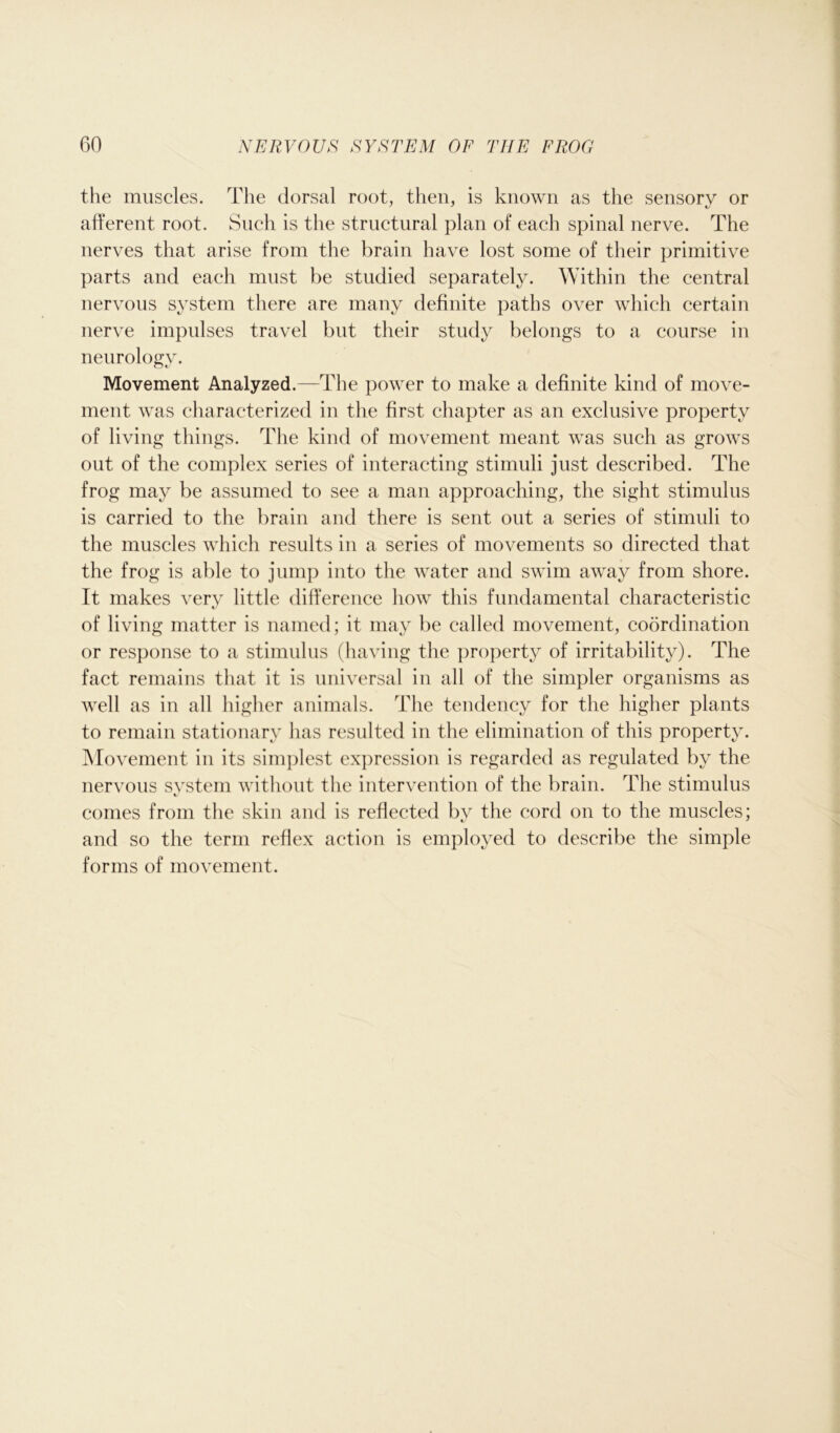 the muscles. The dorsal root, then, is known as the sensory or afferent root. Such is the structural plan of each spinal nerve. The nerves that arise from the brain have lost some of their primitive parts and each must be studied separately. Within the central nervous system there are many definite paths over which certain nerve impulses travel but their study belongs to a course in neurology. Movement Analyzed.—The power to make a definite kind of move- ment was characterized in the first chapter as an exclusive property of living things. The kind of movement meant was such as grows out of the complex series of interacting stimuli just described. The frog may be assumed to see a man approaching, the sight stimulus is carried to the brain and there is sent out a series of stimuli to the muscles which results in a series of movements so directed that the frog is able to jump into the water and swim away from shore. It makes very little difference how this fundamental characteristic of living matter is named; it may be called movement, coordination or response to a stimulus (having the property of irritability). The fact remains that it is universal in all of the simpler organisms as well as in all higher animals. The tendency for the higher plants to remain stationary has resulted in the elimination of this property. Movement in its simplest expression is regarded as regulated by the nervous system without the intervention of the brain. The stimulus comes from the skin and is reflected by the cord on to the muscles; and so the term reflex action is employed to describe the simple forms of movement.
