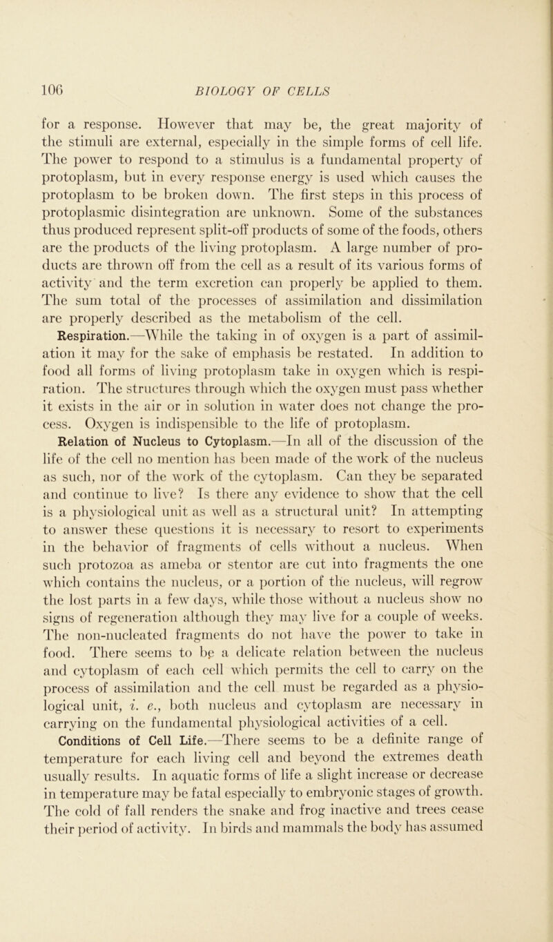 for a response. However that may be, the great majority of the stimuli are external, especially in the simple forms of cell life. The power to respond to a stimulus is a fundamental property of protoplasm, but in every response energy is used which causes the protoplasm to be broken down. The first steps in this process of protoplasmic disintegration are unknown. Some of the substances thus produced represent split-off products of some of the foods, others are the products of the living protoplasm. A large number of pro- ducts are thrown off from the cell as a result of its various forms of activity and the term excretion can properly be applied to them. The sum total of the processes of assimilation and dissimilation are properly described as the metabolism of the cell. Respiration.—While the taking in of oxygen is a part of assimil- ation it may for the sake of emphasis be restated. In addition to food all forms of living protoplasm take in oxygen which is respi- ration. The structures through which the oxygen must pass whether it exists in the air or in solution in water does not change the pro- cess. Oxygen is indispensible to the life of protoplasm. Relation of Nucleus to Cytoplasm.—In all of the discussion of the life of the cell no mention has been made of the work of the nucleus as such, nor of the work of the cytoplasm. Can they be separated and continue to live? Is there any evidence to show that the cell is a physiological unit as well as a structural unit? In attempting to answer these questions it is necessary to resort to experiments in the behavior of fragments of cells without a nucleus. When such protozoa as anieba or stentor are cut into fragments the one which contains the nucleus, or a portion of the nucleus, will regrow the lost parts in a few days, while those without a nucleus show no signs of regeneration although they may live for a couple of weeks. The non-nucleated fragments do not have the power to take in food. There seems to be a delicate relation between the nucleus and cytoplasm of each cell which permits the cell to carry on the process of assimilation and the cell must be regarded as a physio- logical unit, i. e., both nucleus and cytoplasm are necessary in carrying on the fundamental physiological activities of a cell. Conditions of Cell Life.—There seems to be a definite range of temperature for each living cell and beyond the extremes death usually results. In aquatic forms of life a slight increase or decrease in temperature may be fatal especially to embryonic stages of growth. The cold of fall renders the snake and frog inactive and trees cease their period of activity. In birds and mammals the body has assumed