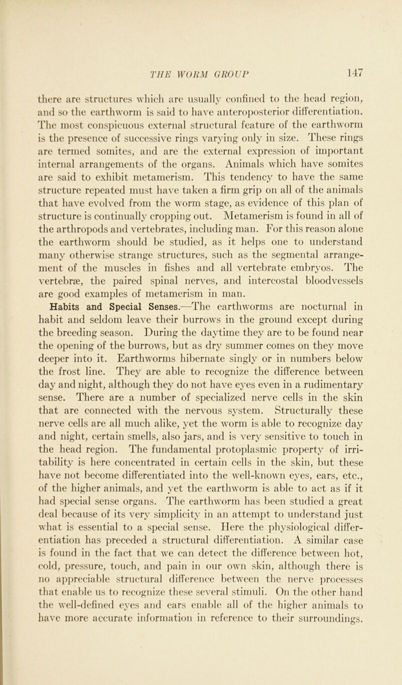 there are structures which are usually confined to the head region, and so the earthworm is said to have anteroposterior differentiation. The most conspicuous external structural feature of the earthworm is the presence of successive rings varying only in size. These rings are termed somites, and are the external expression of important internal arrangements of the organs. Animals which have somites are said to exhibit metamerism. This tendency to have the same structure repeated must have taken a firm grip on all of the animals that have evolved from the worm stage, as evidence of this plan of structure is continually cropping out. Metamerism is found in all of the arthropods and vertebrates, including man. For this reason alone the earthworm should be studied, as it helps one to understand many otherwise strange structures, such as the segmental arrange- ment of the muscles in fishes and all vertebrate embryos. The vertebrce, the paired spinal nerves, and intercostal bloodvessels are good examples of metamerism in man. Habits and Special Senses.—The earthworms are nocturnal in habit and seldom leave their burrows in the ground except during the breeding season. During the daytime they are to be found near the opening of the burrows, but as dry summer comes on they move deeper into it. Earthworms hibernate singly or in numbers below the frost line. They are able to recognize the difference between day and night, although they do not have eyes even in a rudimentary sense. There are a number of specialized nerve cells in the skin that are connected with the nervous system. Structurally these nerve cells are all much alike, yet the worm is able to recognize day and night, certain smells, also jars, and is very sensitive to touch in the head region. The fundamental protoplasmic property of irri- tability is here concentrated in certain cells in the skin, but these have not become differentiated into the well-known eyes, ears, etc., of the higher animals, and yet the earthworm is able to act as if it had special sense organs. The earthworm has been studied a great deal because of its very simplicity in an attempt to understand just what is essential to a special sense. Here the physiological differ- entiation has preceded a structural differentiation. A similar case is found in the fact that we can detect the difference between hot, cold, pressure, touch, and pain in our own skin, although there is no appreciable structural difference between the nerve processes that enable us to recognize these several stimuli. On the other hand the well-defined eyes and ears enable all of the higher animals to have more accurate information in reference to their surroundings.