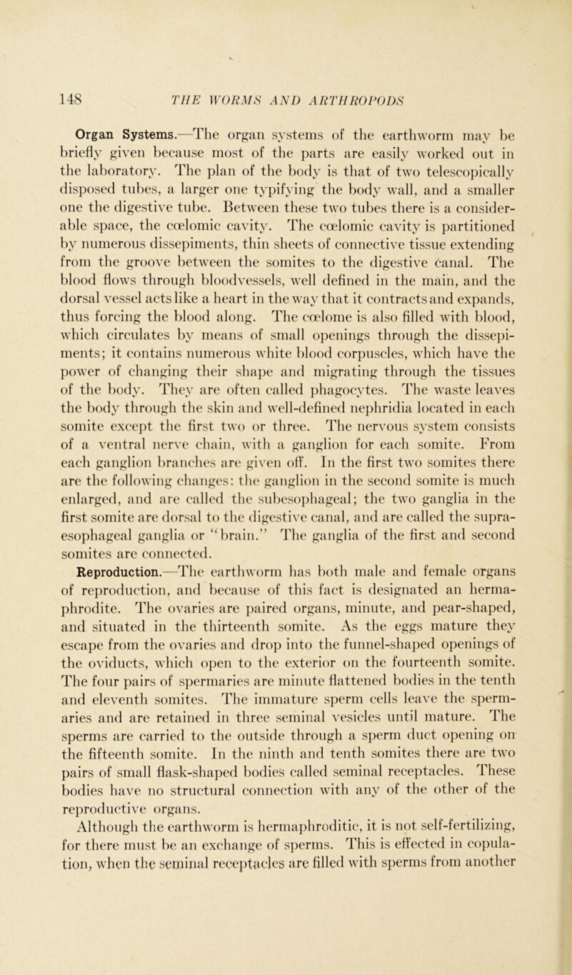 Organ Systems.—The organ systems of the earthworm may be briefly given because most of the parts are easily worked out in the laboratory. The plan of the body is that of two telescopically disposed tubes, a larger one typifying the body wall, and a smaller one the digestive tube. Between these two tubes there is a consider- able space, the coelomic cavity. The coelomic cavity is partitioned by numerous dissepiments, thin sheets of connective tissue extending from the groove between the somites to the digestive canal. The blood flows through bloodvessels, well defined in the main, and the dorsal vessel acts like a heart in the way that it contracts and expands, thus forcing the blood along. The coelome is also filled with blood, which circulates by means of small openings through the dissepi- ments; it contains numerous white blood corpuscles, which have the power of changing their shape and migrating through the tissues of the body. They are often called phagocytes. The waste leaves the body through the skin and well-defined nephridia located in each somite except the first two or three. The nervous system consists of a ventral nerve chain, with a ganglion for each somite. From each ganglion branches are given off. In the first two somites there are the following changes: the ganglion in the second somite is much enlarged, and are called the subesophageal; the two ganglia in the first somite are dorsal to the digestive canal, and are called the supra- esophageal ganglia or “ brain.” The ganglia of the first and second somites are connected. Reproduction.—The earthworm has both male and female organs of reproduction, and because of this fact is designated an herma- phrodite. The ovaries are paired organs, minute, and pear-shaped, and situated in the thirteenth somite. As the eggs mature they escape from the ovaries and drop into the funnel-shaped openings of the oviducts, which open to the exterior on the fourteenth somite. The four pairs of spermaries are minute flattened bodies in the tenth and eleventh somites. The immature sperm cells leave the sperm- aries and are retained in three seminal vesicles until mature. The sperms are carried to the outside through a sperm duct opening on the fifteenth somite. In the ninth and tenth somites there are two pairs of small flask-shaped bodies called seminal receptacles. These bodies have no structural connection with any of the other of the reproductive organs. Although the earthworm is hermaphroditic, it is not self-fertilizing, for there must be an exchange of sperms. This is effected in copula- tion, when the seminal receptacles are filled with sperms from another