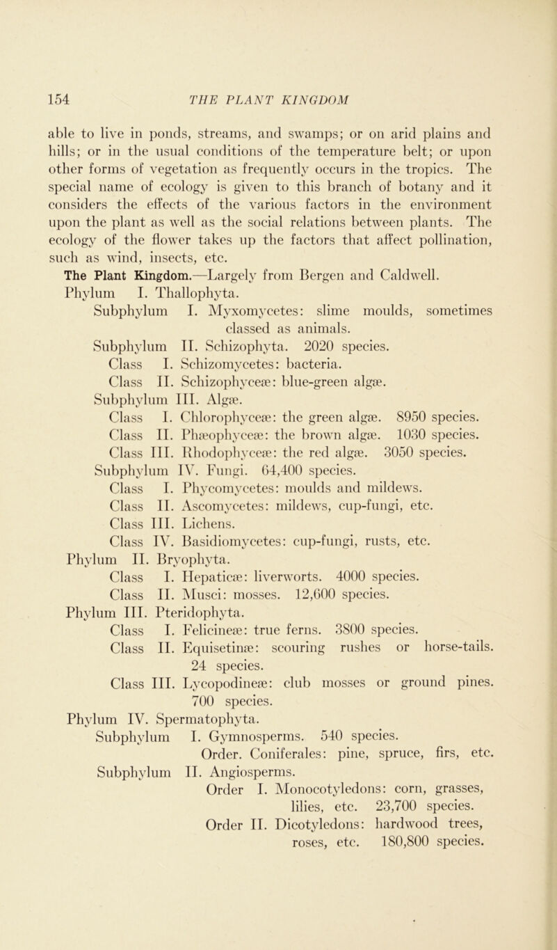 able to live in ponds, streams, and swamps; or on arid plains and hills; or in the usual conditions of the temperature belt; or upon other forms of vegetation as frequently occurs in the tropics. The special name of ecology is given to this branch of botany and it considers the effects of the various factors in the environment upon the plant as well as the social relations between plants. The ecology of the flower takes up the factors that affect pollination, such as wind, insects, etc. The Plant Kingdom.—Largely from Bergen and Caldwell. Phylum I. Thallophyta. Subphylum I. Myxomycetes: slime moulds, sometimes classed as animals. Subphylum II. Schizophyta. 2020 species. Class I. Schizomycetes: bacteria. Class II. Schizophyceae: blue-green algae. Subphylum III. Algae. Class I. Chlorophyceae: the green algae. 8950 species. Class II. Phaeophyceae: the brown algae. 1030 species. Class III. Rhodophyceae: the red algae. 3050 species. Subphylum IV. Fungi. 64,400 species. Class I. Phycornycetes: moulds and mildews. Class II. Ascomycetes: mildews, cup-fungi, etc. Class III. Lichens. Class IV. Basidiomycetes: cup-fungi, rusts, etc. Phylum II. Bryophyta. Class I. Hepaticae: liverworts. 4000 species. Class II. Musci: mosses. 12,600 species. Phylum III. Pteridophyta. Class I. Felicineae: true ferns. 3800 species. Class II. Equisetinae: scouring rushes or horse-tails. 24 species. Class III. Lycopodineae: club mosses or ground pines. 700 species. Phylum IV. Spermatophyta. Subphylum I. Gymnosperms. 540 species. Order. Coniferales: pine, spruce, firs, etc. Subphylum II. Angiosperms. Order I. Monocotyledons: corn, grasses, lilies, etc. 23,700 species. Order II. Dicotyledons: hardwood trees, roses, etc. 180,800 species.