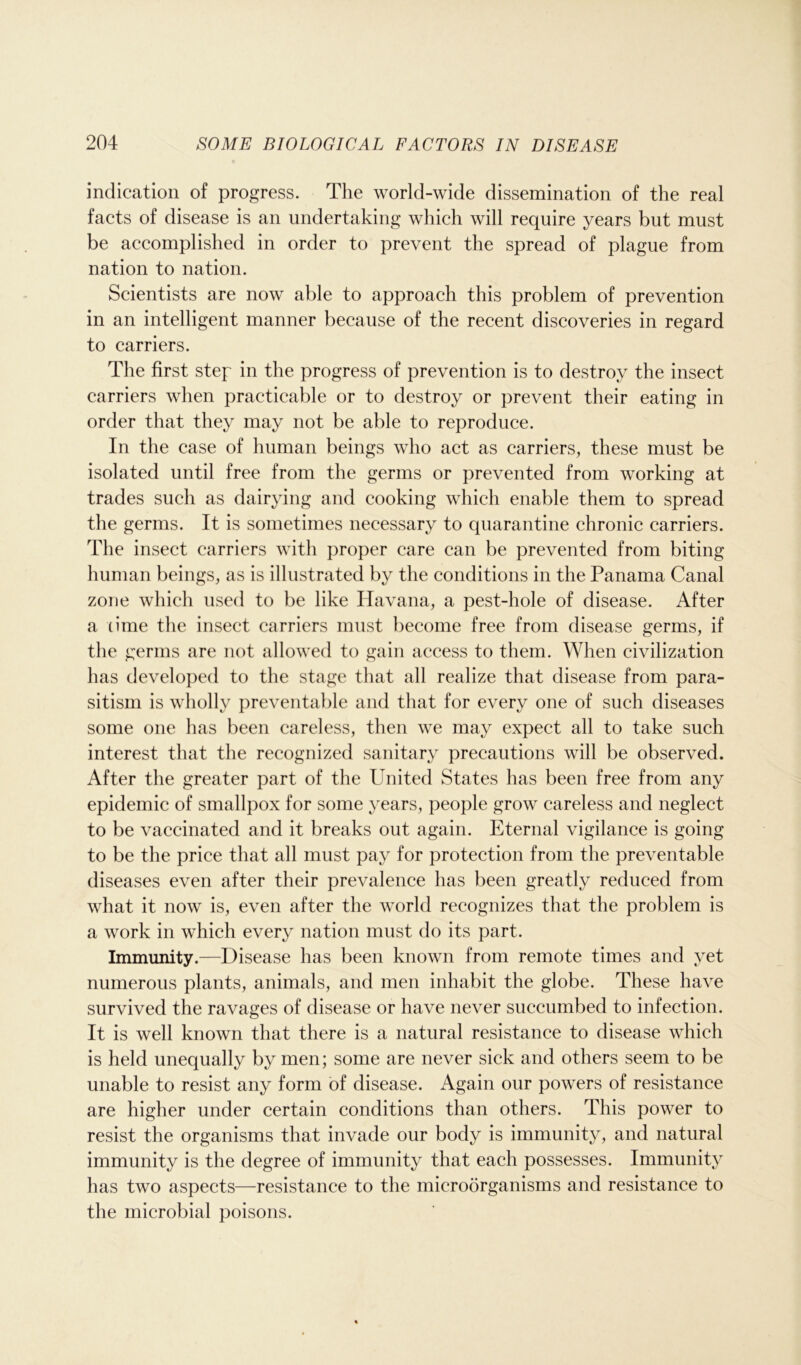 indication of progress. The world-wide dissemination of the real facts of disease is an undertaking which will require years but must be accomplished in order to prevent the spread of plague from nation to nation. Scientists are now able to approach this problem of prevention in an intelligent manner because of the recent discoveries in regard to carriers. The first step in the progress of prevention is to destroy the insect carriers when practicable or to destroy or prevent their eating in order that they may not be able to reproduce. In the case of human beings who act as carriers, these must be isolated until free from the germs or prevented from working at trades such as dairying and cooking which enable them to spread the germs. It is sometimes necessary to quarantine chronic carriers. The insect carriers with proper care can be prevented from biting human beings, as is illustrated by the conditions in the Panama Canal zone which used to be like Havana, a pest-hole of disease. After a time the insect carriers must become free from disease germs, if the germs are not allowed to gain access to them. When civilization has developed to the stage that all realize that disease from para- sitism is wholly preventable and that for every one of such diseases some one has been careless, then we may expect all to take such interest that the recognized sanitary precautions will be observed. After the greater part of the United States has been free from any epidemic of smallpox for some years, people grow careless and neglect to be vaccinated and it breaks out again. Eternal vigilance is going to be the price that all must pay for protection from the preventable diseases even after their prevalence has been greatly reduced from what it now is, even after the world recognizes that the problem is a work in which every nation must do its part. Immunity.—Disease has been known from remote times and yet numerous plants, animals, and men inhabit the globe. These have survived the ravages of disease or have never succumbed to infection. It is well known that there is a natural resistance to disease which is held unequally by men; some are never sick and others seem to be unable to resist any form of disease. Again our powers of resistance are higher under certain conditions than others. This power to resist the organisms that invade our body is immunity, and natural immunity is the degree of immunity that each possesses. Immunity has two aspects—resistance to the microorganisms and resistance to the microbial poisons.