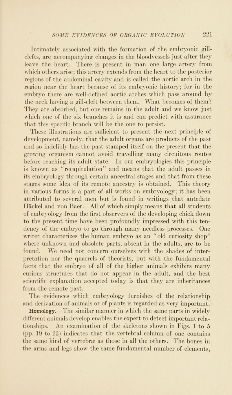 Intimately associated with the formation of the embryonic gill- clefts, are accompanying changes in the bloodvessels just after they leave the heart. There is present in man one large artery from which others arise; this artery extends from the heart to the posterior regions of the abdominal cavity and is called the aortic arch in the region near the heart because of its embryonic history; for in the embryo there are well-defined aortic arches which pass around by the neck having a gill-cleft between them. What becomes of them? They are absorbed, but one remains in the adult and we know just which one of the six branches it is and can predict with assurance that this specific branch will be the one to persist. These illustrations are sufficient to present the next principle of development, namely, that the adult organs are products of the past and so indelibly has the past stamped itself on the present that the growing organism cannot avoid travelling many circuitous routes before reaching its adult state. In our embryologies this principle is known as “recapitulation” and means that the adult passes in its embryology through certain ancestral stages and that from these stages some idea of its remote ancestry is obtained. This theory in various forms is a part of all works on embryology; it has been attributed to several men but is found in writings that antedate Hackel and von Baer. All of which simply means that all students of embryology from the first observers of the developing chick down to the present time have been profoundly impressed with this ten- dency of the embryo to go through many needless processes. One writer characterizes the human embryo as an “old curiosity shop” where unknown and obsolete parts, absent in the adults, are to be found. We need not concern ourselves with the shades of inter- pretation nor the quarrels of theorists, but with the fundamental facts that the embryo of all of the higher animals exhibits many curious structures that do not appear in the adult, and the best scientific explanation accepted today is that they are inheritances from the remote past. The evidences which embryology furnishes of the relationship and derivation of animals or of plants is regarded as very important. Homology.—The similar manner in which the same parts in widely different animals develop enables the expert to detect important rela- tionships. An examination of the skeletons shown in Figs. 1 to 5 (pp. 19 to 23) indicates that the vertebral column of one contains the same kind of vertebrae as those in all the others. The bones in the arms and legs show the same fundamental number of elements,