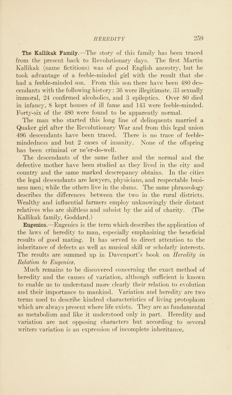 The Kallikak Family.—The story of this family has been traced from the present back to Revolutionary days. The first Martin Kallikak (name fictitious) was of good English ancestry, but he took advantage of a feeble-minded girl with the result that she had a feeble-minded son. From this son there have been 480 des- cendants with the following history: 36 were illegitimate, 33 sexually immoral, 24 confirmed alcoholics, and 3 epileptics. Over 80 died in infancy, 8 kept houses of ill fame and 143 were feeble-minded. Forty-six of the 480 were found to be apparently normal. The man who started this long line of delinquents married a Quaker girl after the Revolutionary War and from this legal union 496 descendants have been traced. There is no trace of feeble- mindedness and but 2 cases of insanity. None of the offspring has been criminal or ne’er-do-well. The descendants of the same father and the normal and the defective mother have been studied as they lived in the city and country and the same marked descrepancy obtains. In the cities the legal descendants are lawyers, physicians, and respectable busi- ness men; while the others live in the slums. The same phraseology describes the differences between the two in the rural districts. Wealthy and influential farmers employ unknowingly their distant relatives who are shiftless and subsist by the aid of charity. (The Kallikak family, Goddard.) Eugenics.—Eugenics is the term which describes the application of the laws of heredity to man, especially emphasizing the beneficial results of good mating. It has served to direct attention to the inheritance of defects as well as musical skill or scholarly interests. The results are summed up in Davenport’s book on Heredity in Relation to Eugenics. Much remains to be discovered concerning the exact method of heredity and the causes of variation, although sufficient is known to enable us to understand more clearly their relation to evolution and their importance to mankind. Variation and heredity are two terms used to describe kindred characteristics of living protoplasm which are always present where life exists. They are as fundamental as metabolism and like it understood only in part. Heredity and variation are not opposing characters but according to several writers variation is an expression of incomplete inheritance.