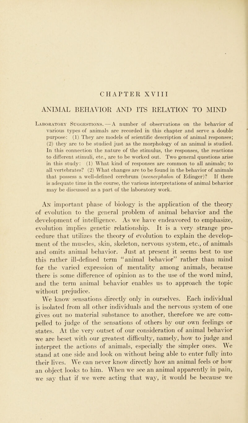 CHAPTER XVIII ANIMAL BEHAVIOR AND ITS RELATION TO MIND Laboratory Suggestions.—A number of observations on the behavior of various types of animals are recorded in this chapter and serve a double purpose: (1) They are models of scientific description of animal responses; (2) they are to be studied just as the morphology of an animal is studied. In this connection the nature of the stimulus, the responses, the reactions to different stimuli, etc., are to be worked out. Two general questions arise in this study: (1) What kind of responses are common to all animals; to all vertebrates? (2) What changes are to be found in the behavior of animals that possess a well-defined cerebrum (neencephalon of Edinger)? If there is adequate time in the course, the various interpretations of animal behavior may be discussed as a part of the laboratory work. An important phase of biology is the application of the theory of evolution to the general problem of animal behavior and the development of intelligence. As we have endeavored to emphasize, evolution implies genetic relationship. It is a very strange pro- cedure that utilizes the theory of evolution to explain the develop- ment of the muscles, skin, skeleton, nervous system, etc., of animals and omits animal behavior. Just at present it seems best to use this rather ill-defined term “ animal behavior” rather than mind for the varied expression of mentality among animals, because there is some difference of opinion as to the use of the word mind, and the term animal behavior enables us to approach the topic without prejudice. We know sensations directly only in ourselves. Each individual is isolated from all other individuals and the nervous system of one gives out no material substance to another, therefore we are com- pelled to judge of the sensations of others by our own feelings or states. At the very outset of our consideration of animal behavior we are beset with our greatest difficulty, namely, how to judge and interpret the actions of animals, especially the simpler ones. We stand at one side and look on without being able to enter fully into their lives. We can never know directly how an animal feels or how an object looks to him. When we see an animal apparently in pain, we say that if we were acting that way, it would be because we