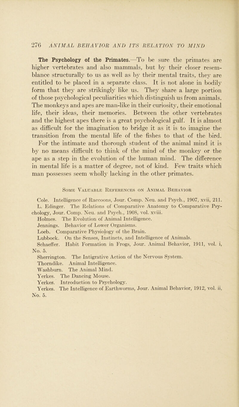 The Psychology of the Primates.—To be sure the primates are higher vertebrates and also mammals, but by their closer resem- blance structurally to us as well as by their mental traits, they are entitled to be placed in a separate class. It is not alone in bodily form that they are strikingly like us. They share a large portion of those psychological peculiarities which distinguish us from animals. The monkeys and apes are man-like in their curiosity, their emotional life, their ideas, their memories. Between the other vertebrates and the highest apes there is a great psychological gulf. It is almost as difficult for the imagination to bridge it as it is to imagine the transition from the mental life of the fishes to that of the bird. For the intimate and thorough student of the animal mind it is by no means difficult to think of the mind of the monkey or the ape as a step in the evolution of the human mind. The difference in mental life is a matter of degree, not of kind. Few traits which man possesses seem wholly lacking in the other primates. Some Valuable References on Animal Behavior Cole. Intelligence of Raccoons, Jour. Comp. Neu. and Psych., 1907, xvii, 211. L. Edinger. The Relations of Comparative Anatomy to Comparative Psy- chology, Jour. Comp. Neu. and Psych., 1908, vol. xviii. Holmes. The Evolution of Animal Intelligence. Jennings. Behavior of Lower Organisms. Loeb. Comparative Physiology of the Brain. Lubbock. On the Senses, Instincts, and Intelligence of Animals. Schaeffer. Habit Formation in Frogs, Jour. Animal Behavior, 1911, vol. i, No. 5. Sherrington. The Intigrative Action of the Nervous System. Thorndike. Animal Intelligence. Washburn. The Animal Mind. Yerkes. The Dancing Mouse. Yerkes. Introduction to Psychology. Yerkes. The Intelligence of Earthworms, Jour. Animal Behavior, 1912, vol. ii, No. 5.