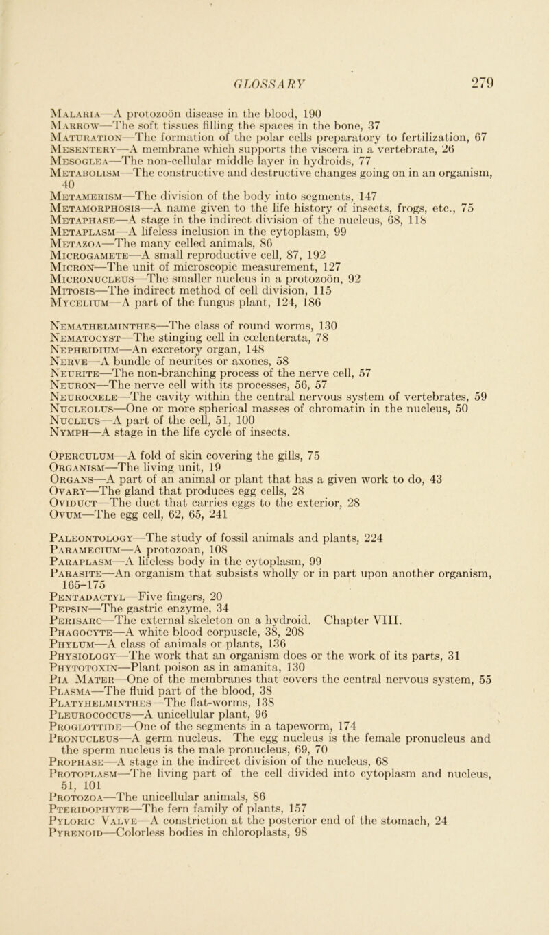 Malaria—A protozoon disease in the blood, 190 Marrow—The soft tissues filling the spaces in the bone, 37 Maturation—The formation of the polar cells preparatory to fertilization, 67 Mesentery—A membrane which supports the viscera in a vertebrate, 26 Mesoglea—The non-cellular middle layer in hydroids, 77 Metabolism—The constructive and destructive changes going on in an organism, 40 Metamerism—The division of the body into segments, 147 Metamorphosis—A name given to the life history of insects, frogs, etc., 75 Metaphase—A stage in the indirect division of the nucleus, 68, 118 Metaplasm—A lifeless inclusion in the cytoplasm, 99 Metazoa—The many celled animals, 86 Microgamete—A small reproductive cell, 87, 192 Micron—The unit of microscopic measurement, 127 Micronucleus—The smaller nucleus in a protozoon, 92 Mitosis—The indirect method of cell division, 115 Mycelium—A part of the fungus plant, 124, 186 Nemathelminthes—The class of round worms, 130 Nematocyst—The stinging cell in ccelenterata, 78 Nephridium—An excretory organ, 148 Nerve—A bundle of neurites or axones, 58 Neurite—The non-branching process of the nerve cell, 57 Neuron—The nerve cell with its processes, 56, 57 Neuroccele—The cavity within the central nervous system of vertebrates, 59 Nucleolus—One or more spherical masses of chromatin in the nucleus, 50 Nucleus—A part of the cell, 51, 100 Nymph—A stage in the life cycle of insects. Operculum—A fold of skin covering the gills, 75 Organism—The living unit, 19 Organs—A part of an animal or plant that has a given work to do, 43 Ovary—The gland that produces egg cells, 28 Oviduct—The duct that carries eggs to the exterior, 28 Ovum—The egg cell, 62, 65, 241 Paleontology—The study of fossil animals and plants, 224 Paramecium—A protozoan, 108 Paraplasm—A lifeless body in the cytoplasm, 99 Parasite—An organism that subsists wholly or in part upon another organism, 165-175 Pentadactyl—Five fingers, 20 Pepsin—The gastric enzyme, 34 Perisarc—The external skeleton on a hydroid. Chapter VIII. Phagocyte—A white blood corpuscle, 38, 208 Phylum—A class of animals or plants, 136 Physiology—The work that an organism does or the work of its parts, 31 Phytotoxin—Plant poison as in amanita, 130 Pia Mater—One of the membranes that covers the central nervous system, 55 Plasma—The fluid part of the blood, 38 Platyhelminthes—The flat-worms, 138 Pleurococcus—A unicellular plant, 96 Proglottide—One of the segments in a tapeworm, 174 Pronucleus—A germ nucleus. The egg nucleus is the female pronucleus and the sperm nucleus is the male pronucleus, 69, 70 Prophase—A stage in the indirect division of the nucleus, 68 Protoplasm—The living part of the cell divided into cytoplasm and nucleus, 51, 101 Protozoa—The unicellular animals, 86 Pteridophyte—The fern family of plants, 157 Pyloric Valve—A constriction at the posterior end of the stomach, 24 Pyrenoid—Colorless bodies in chloroplasts, 98