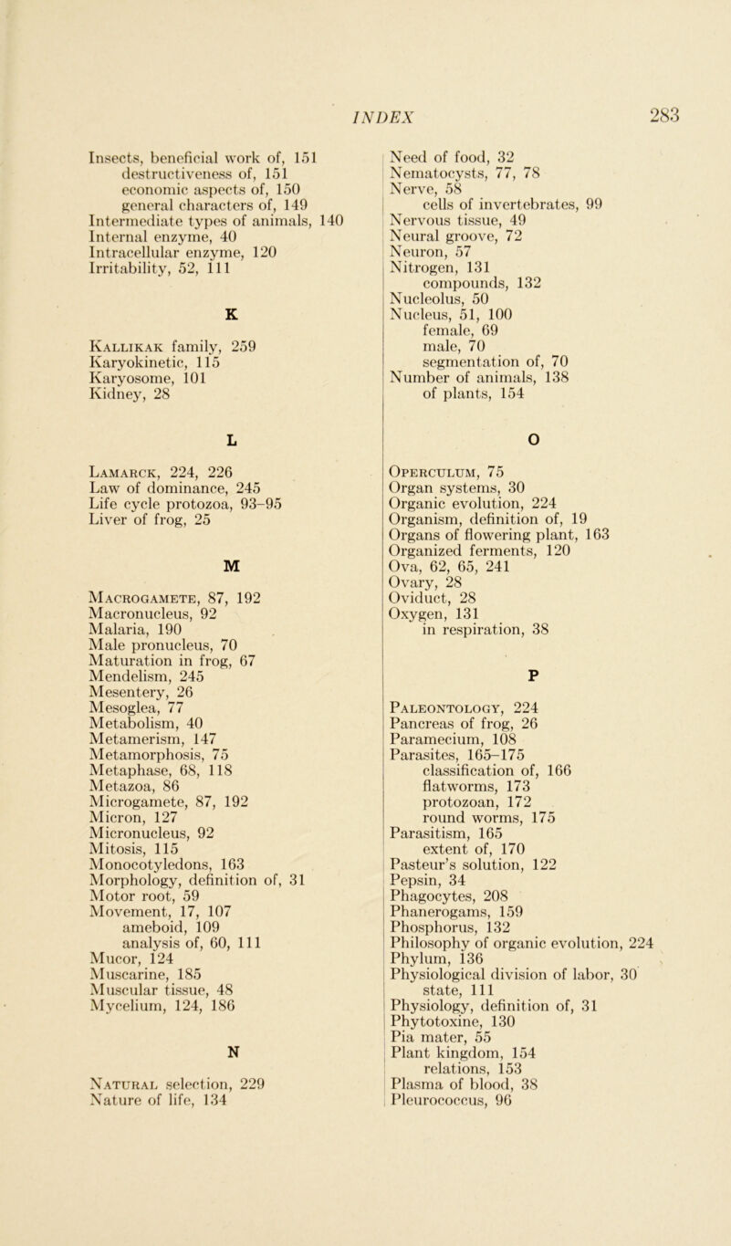 Insects, beneficial work of, 151 destructiveness of, 151 economic aspects of, 150 general characters of, 149 Intermediate types of animals, 140 Internal enzyme, 40 Intracellular enzyme, 120 Irritability, 52, 111 K Kallikak family, 259 Karyokinetic, 115 Karyosome, 101 Kidney, 28 L Lamarck, 224, 226 Law of dominance, 245 Life cycle protozoa, 93-95 Liver of frog, 25 M Macrogamete, 87, 192 Macronucleus, 92 Malaria, 190 Male pronucleus, 70 Maturation in frog, 67 Mendelism, 245 Mesentery, 26 Mesoglea, 77 Metabolism, 40 Metamerism, 147 Metamorphosis, 75 Metaphase, 68, 118 Metazoa, 86 Microgamete, 87, 192 Micron, 127 Micronucleus, 92 Mitosis, 115 Monocotyledons, 163 Morphology, definition of, 31 Motor root, 59 Movement, 17, 107 ameboid, 109 analysis of, 60, 111 Mucor, 124 Muscarine, 185 Muscular tissue, 48 Mycelium, 124, 186 N Natural selection, 229 Nature of life, 134 Need of food, 32 Nematocysts, 77, 78 Nerve, 58 cells of invertebrates, 99 Nervous tissue, 49 Neural groove, 72 Neuron, 57 Nitrogen, 131 compounds, 132 Nucleolus, 50 Nucleus, 51, 100 female, 69 male, 70 segmentation of, 70 Number of animals, 138 of plants, 154 O Operculum, 75 Organ systems, 30 Organic evolution, 224 Organism, definition of, 19 Organs of flowering plant, 163 Organized ferments, 120 Ova, 62, 65, 241 Ovary, 28 Oviduct, 28 Oxygen, 131 in respiration, 38 P Paleontology, 224 Pancreas of frog, 26 Paramecium, 108 Parasites, 165-175 classification of, 166 flatworms, 173 protozoan, 172 round worms, 175 Parasitism, 165 extent of, 170 Pasteur’s solution, 122 Pepsin, 34 Phagocytes, 208 Phanerogams, 159 Phosphorus, 132 Philosophy of organic evolution, 224 Phylum, 136 Physiological division of labor, 30 state, 111 Physiology, definition of, 31 Phytotoxine, 130 Pia mater, 55 Plant kingdom, 154 relations, 153 Plasma of blood, 38 Pleurococcus, 96