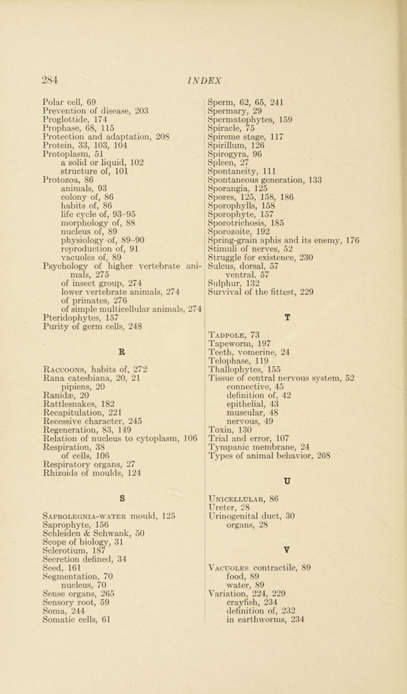 Polar cell, 69 Prevention of disease, 203 Proglottide, 174 Prophase, 68, 115 Protection and adaptation, 208 Protein, 33, 103, 104 Protoplasm, 51 a solid or liquid, 102 structure of, 101 Protozoa, 86 animals, 93 colony of, 86 habits of, 86 life cycle of, 93-95 morphology of, 88 nucleus of, 89 physiology of, 89-90 reproduction of, 91 vacuoles of, 89 Psychology of higher vertebrate a mals, 275 of insect group, 274 lower vertebrate animals, 274 of primates, 276 of simple multicellular animals, S Pteridophytes, 157 Purity of germ cells, 248 R Raccoons, habits of, 272 Rana catesbiana, 20, 21 pipiens, 20 Ranidae, 20 Rattlesnakes, 182 Recapitulation, 221 Recessive character, 245 Regeneration, 83, 149 Relation of nucleus to cytoplasm, Respiration, 38 of cells, 106 Respiratory organs, 27 Rhizoids of moulds, 124 S Saprolegnia-water mould, 125 Saprophyte, 156 Schleiden & Schwank, 50 Scope of biology, 31 Sclerotium, 187 Secretion defined, 34 Seed, 161 Segmentation, 70 nucleus, 70 Sense organs, 265 Sensory root, 59 Soma, 244 Somatic cells, 61 Sperm, 62, 65, 241 Spermary, 29 Spermatophytes, 159 Spiracle, 75 Spireme stage, 117 Spirillum, 126 Spirogyra, 96 Spleen, 27 Spontaneity, 111 Spontaneous generation, 133 Sporangia, 125 Spores, 125, 158, 186 Sporophylls, 158 Sporophyte, 157 Sporotrichosis, 185 Sporozoite, 192 Spring-grain aphis and its enemy, 176 Stimuli of nerves, 52 Struggle for existence, 230 Sulcus, dorsal, 57 ventral, 57 Sulphur, 132 Survival of the fittest, 229 Tadpole, 73 Tapeworm, 197 Teeth, vomerine, 24 Telophase, 119 Thallophytes, 155 Tissue of central nervous system, 52 connective, 45 definition of, 42 epithelial, 43 muscular, 48 nervous, 49 Toxin, 130 Trial and error, 107 Tympanic membrane, 24 Types of animal behavior, 26S U Unicellular, 86 Ureter, 28 Urinogenital duct, 30 organs, 28 V Vacuoles contractile, 89 food, 89 water, 89 Variation, 224, 229 crayfish, 234 definition of, 232 in earthworms, 234