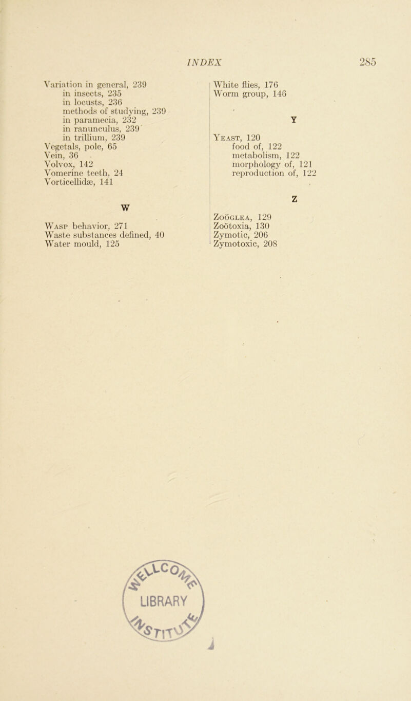 Variation in general, 239 in insects, 235 in locusts, 236 methods of studying, 239 in paramecia, 232 in ranunculus, 239 in trillium, 239 Vegetals, pole, 65 Vein, 36 Volvox, 142 Vomerine teeth, 24 Vorticellkhe, 141 W Wasp behavior, 271 Waste substances defined, 40 Water mould, 125 White flies, 176 Worm group, 146 Y Yeast, 120 food of, 122 metabolism, 122 morphology of, 121 reproduction of, 122 Z ZOOGLEA, 129 Zootoxia, 130 Zymotic, 206 Zymotoxic, 208