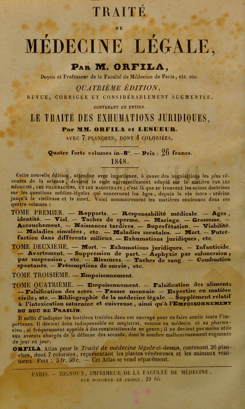 TRAITE DK MÉDECINE LÉGALE, Par M. ORFI1.A, Doyen cl Professeur de la Facultd de Médecine de Paris, etc. etc. QUATRIÈME ÉDITION, REVUE, CORRIGÉE ET CONSIDÉRABLEMENT AUGMENTÉE, CONTENANT EN ENTIER LE TRAITÉ DES EXHUMATIONS JURIDIOUES, Par mn. OBFII.A et LESVCUR. AVEC 7 PLANCHES, DONT 4 COLORIÉES. Quatre forts volumes in-8°.— Prix: 26 francs. 1848. Cette nouvelle éditio^., attendue avçc impatience, à cause des acquisitions les plus ré- centes do la science, devient le code universellement adopté sur la matière parles MÉDECINS, LES PHARMACIENS, ET LES MAGISTRATS j c’est là que SC trouvent Ics saines doctrines sur les questions médico-légales qui concernent les âges, depuis la vie intra - utérine jusqu’à la vieillesse et la mort. Voici sommairement les matières contenues dans ces quatre volumes : TOME PREMIER. — Rapports. — Responsabilité médicale. — Ages , identité. — Viol. — Taches de sperme. — Mariage. — Grossesse. — Accouchement. — Naissances tardives. — Superfétation. — Viabilité. — Maladies simulées , etc. — Maladies mentales. — Mort. — Putré- faction dans différents milieux. — Exhumations juridiques , etc. TOME DEUXIÈME. — Niort. — Exhumations juridiq lies. — Infanticide. — Avortement. — Suppression de part. — Asphyxie par submersion y par suspension, etc. — Blessures. — Taches de sang. — Combustion spontanée. — Présomptions de survie, etc. TOME TROISIÈME. — Empoisonnement. tome quatrième. — Empoisonnement. — Falsification des aliments — Falsification des actes. — Fausse monnaie. — Expertise en matière civile y etc. — Bibliographie de la médecine légale. — Supplément relatif à l’intoxication saturnine et cuivreuse , ainsi qu’à I’EihfOISONMEMIEBVT DU DUC DB PhASLINT. Il suffit d’indiquer les Inatièrcs traitées dans cet ouvrage pour en faire sentir toute l’im- portance. Il devient donc indispensable au magistrat, comme au médecin et au pharma- cien , si fréquemment appelés à des constatations de ce genre; il ne devient pas moins utile aux avocats chargés de la défense des accusés, dont le nombre malheureusement augmente de jour en jour. ORFIIA. Allas pour le Traité de médecine ci-dessus, contenant 26 plan- ches dont 7 coloriées, représentant les plantes vénéneuses et les animaux veui- meux. Prix : 3 fr. 50 c. — Cet Atlas se vend séparément. J’.ARIS. — RIGNOUX, IMriUMliUR DE L.\ FACULTÉ DE MÉDECINE , ni.IE .UONSIEUR'LE l'RlNCE, 29 bis.