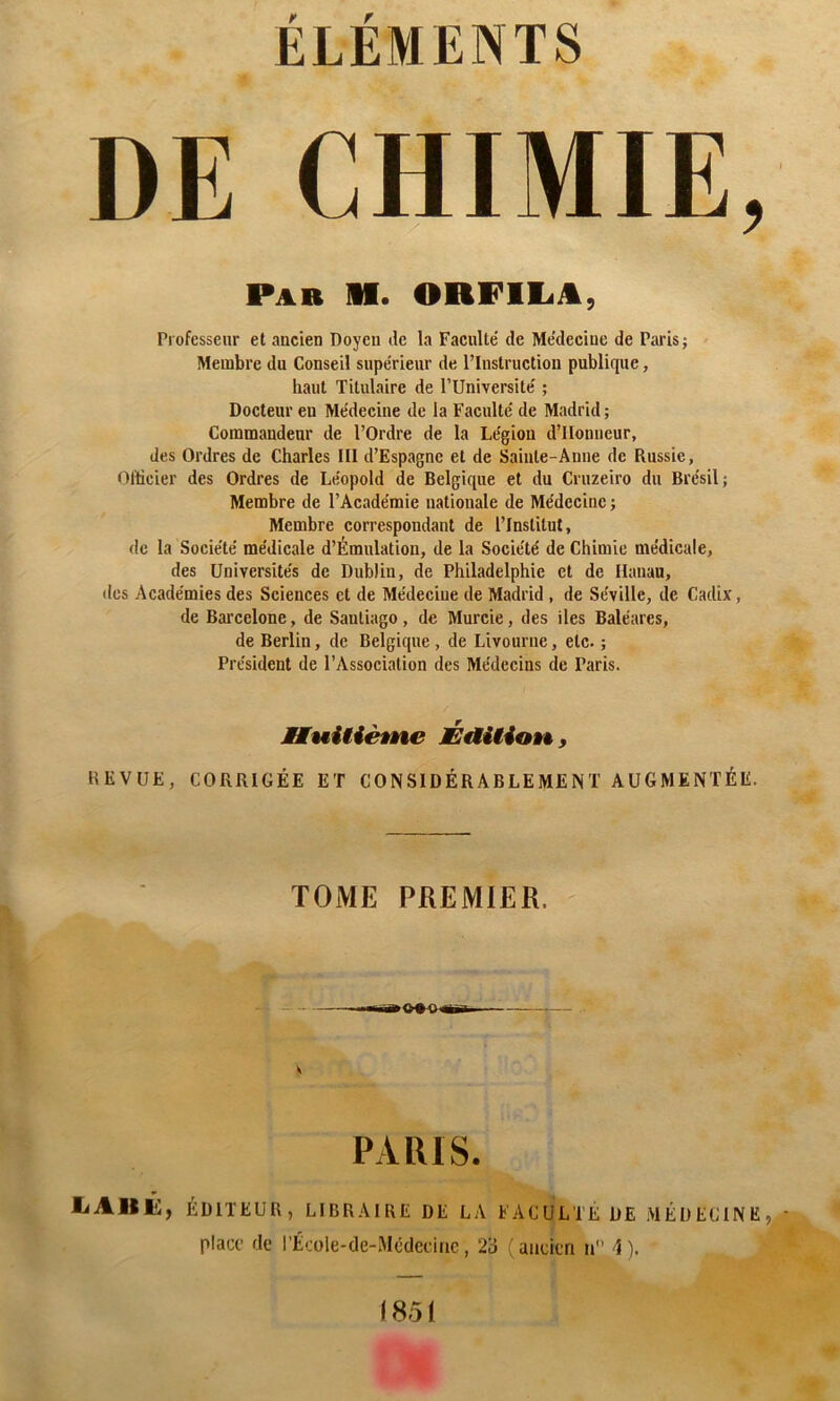ÉLÉMENTS DE CHIMIE, Professeur et aucien Doyen de la Faculté de Médecine de Paris; Membre du Conseil supérieur de rinstruction publique, haut Titulaire de PUniversité ; Docteur eu Médecine de la Faculté de Madrid ; Commandeur de l’Ordre de la Légion d’IIonneur, des Ordres de Charles III d’Espagne et de Sainte-Anne de Russie, Officier des Ordres de Léopold de Belgique et du Cruzeiro du Brésil; Membre de l’Académie nationale de Médecine ; Membre correspondant de l’Institut, de la Société médicale d’Émulatiou, de la Société de Chimie médicale, des Universités de Dublin, de Philadelphie et de Hanau, des Académies des Sciences et de Médecine de Madrid , de Séville, de Cadix, de Bai’cclone, de Santiago, de Murcie, des iles Baléares, de Berlin, de Belgique, de Livourne, etc. ; Président de l’Association des Médecins de Paris. REVUE, CORRIGÉE ET CONSIDÉRABLEMENT AUGMENTÉE. Par il. ORFllift, IMuitiéÊne ÉéiUioÈ^, TOME PREMIER. liAllii:, ÉDITEUR, LIBRAIRE DE LA FACULTÉ DE MÉDECINE, place de l’École-de-Mcdeciac, 23 ( aucltri ii d ).