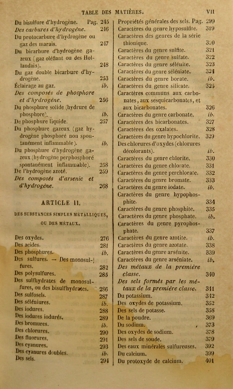 Du bisulfure d’hydrogène. Pag. 245 Des carbures d'hydrogène. 216 Du protocarbure d’hydrogène ou gaz des marais. 217 Du bicarbiire d’hydrogène ga- zeux ( gaz oléfiant ou des Hol- landais). 248 Du gaz double bicarbure d’hy- drogène. 253 Éclairage au gaz. ib. Des composés de phosphore et d’hydrogène. 256 Du phosphure solide (hydrure de phosphore). ib. De phosphure liquide. 257 Du phosphure gazeux (gaz hy- drogène phosphoré non spon- tanément inflammable). ib. Du phosphure d’hydrogène ga- zeux (hydrogène perphosphoré spontanément inflammable). 258 De l’hydrogène azoté. 259 Des composés d'arsenic et d’hydrogène. 268 ARTICLE II. DES SüBSTAîiCES SIMPLES MÉTALLIQUES, OU DES MÉTAUX. Des oxydes. 276 Des acides. 281 Des phosphures. ib. Des sulfures. — Des monosiil-,' fures. 282 Des polysulfures. 285 Des sulfhydrates de monosul- fures, ou des bisulfhydrates. 286 Des sulfosels. 287 Des séléniures. Des iodures. 288 Des iodures iodurés. 289 Des bromures. jô. Des chlorures. 290 Des fluorures. 291 Des cyanures. 293 Des cyanures doubles. ib. Des sels. o()î Propriétés générales des sels. Pag. 299 Caractères du genre hyposulfile. 319 Caractères des genres de la série thionique. 320 Caractères du genre sulfite. 321 Caractères du genre sulfate. 322 Caractères du genre séléniie. 323 Caractères du genre séléniate. .324 Caractères du genre borate. ib. Caractères du genre silicate. 325 Caractères communs aux carbo- nates , aux sesquicarbonates, et aux bicarbonates. 326 Caractères du genre carbonate. ib. Caractères des bicarbonates. ' 327 Caractères des oxalates. 328 Caractères du genre hypochlorite. 329 Des chlorures d’oxydes (chlorures décolorants). ib. Caractères du genre cblorite. 330 Caractères du genre chlorate. 331 Caractères du genre perchlorate. 332 Caractères du genre bromate. 333 Caractères du genre iodate. ib. Caractères du genre hypophos- phite. 334 Caractères du genre phosphite. 335 Caractères du genre phosphate. ib. Caractères du genre pyrophos- phate. 337 Caractères du genre azotite. ib. Caractères du genre azotate. 338 Caractères du genre arsénite. 339 Caractères du genre arséniate. ib. Des métaux de la première classe. 340 Des sels formés par les mé- taux de la première classe. 341 Du potassium. 342 Des oxydes de potassium. 352 Des sels de potasse. 358 De la poudre. 369 Du sodium, , 373 Des oxydes de sodium. 378 Des sels de soude. 379 Des eaux minérales sulfureuses. 392 Du calcium. 399 Du protoxyde de calcium. 401