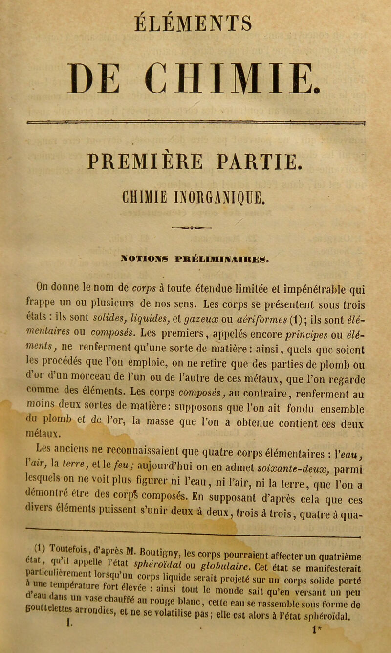 ÉLÉMENTS DE CHIMIE. PREMIÈRE PARTIE. CHIMIE INORfiANlOUE. NOTIONS PRÉIilMlIVAinEfS. On donne le nom de corps à toute étendue limitée et impénétrable qui frappe un ou plusieurs de nos sens. Les corps se présentent sous trois étals : ils sont solides, liquides, et gazeux ou aériformes (1); ils sont élé- mentaires ou composés. Les premiers, appelés encore principes ou élé- ments, ne renferment qu’une sorte de matière : ainsi, quels que soient les piocédés que l’on emploie, on ne retire que des parties de plomb ou d or d un morceau de l’un ou de l’autre de ces métaux, que l’on regarde comme des éléments. Les corps composés, au contraire, renferment au moins deux sortes de matière: supposons que l’on ait fondu ensemble du plomb et de l’or, la masse que l’on a obtenue contient ces deux métaux. ^ Les anciens ne reconnaissaient que quatre corps élémentaires : Veau, I air, la terre, et le feu, aujourd hui on en admet soixante-deux, parmi lesquels on ne voit plus figurer ni l’eau, ni l’air, ni la terre, que l’on a démontre être des corpî composés. En supposant d’après cela que ces divers éléments puissent s’unir deux à deux, trois à trois, quatre à qua- élat^ au’i^^rnopU ^ ^outigny, les corps pourraient affecter un quatrième Sia iè mrn f ^P'^<^roïdal ou globulaire. Cet état se manifesterait Tune sur un corps solide porté d’eau,la? ,n ' T versant un%eu routtelettps ^ rouge blanc, celle eau se rassemble sous forme de roridies, et ne se volatilise pas ; elle est alors à l’état spliéroïdal. V