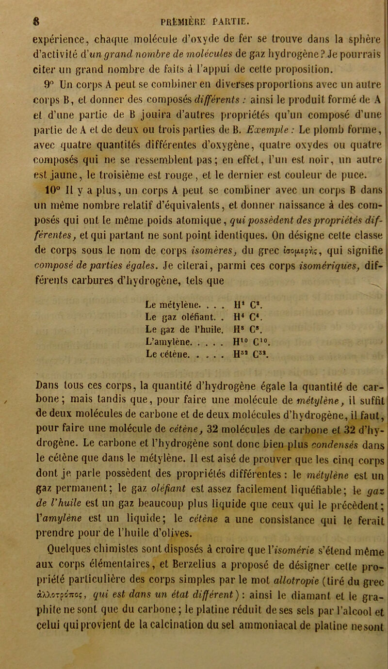 expérience, cha((ue molécule d’oxyde de fer se trouve dans la sphère d’activité d'un grand nombre de molécules de gaz hydrogène ? Je pourrais citer un grand nombre de faits à l’appui de cette proposition. 9 Un corps A peut se combiner en diverses proportions avec un autre corps B, et donner des composés différents : ainsi le produit formé de A et d’une partie de B jouira d’autres propriétés qu’un composé d’une partie de A et de deux ou trois parties de B. Exemple : Le plomb forme, avec quatre quantités différentes d’oxygène, quatre oxydes ou quatre composés qui ne se ressemblent pas; en effet, l’un est noir, un autre est jaune, le troisième est rouge, et le dernier est couleur de puce. 10° Il y a plus, un corps A peut se combiner avec un corps B dans un même nombre relatif d’équivalents, et donner naissance à des com- posés qui ont le même poids atomique, qui possèdent des propriétés dif- férentes, et qui partant ne sont point identiques. On désigne celte classe • de corps sous le nom de corps isomères, du grec t’aojiEpr,;, qui signifie composé de parties égales. Je citerai, parmi ces corps isomériques, dif- férents carbures d’hydrogène, tels que Le métylène. . . . H* G*. Le gaz oléfiant. . CL Le gaz de l’huile. H* G». L’araylène RIO G'». Le cétène Rîï G”. Dans tous ces corps, la quantité d’hydrogène égale la quantité de car-' bone; mais tandis que, pour faire une molécule de métylène, il suffit] de deux molécules de carbone et de deux molécules d’hydrogène, il faut, I pour faire une molécule de cétène, 32 molécules de carbone et 32 d’hy- * drogène. Le carbone et l’hydrogène sont donc bien plus condensés dans le cétène que dans le métylène. Il est aisé de prouver que les cinq corps dont je parle possèdent des propriétés différentes : le métylène est un gaz permanent; le gaz oléfant est assez facilement liquéfiable; le gaz de l’huile est un gaz beaucoup plus liquide que ceux qui le précèdent; Vamylène est un liquide; le cétène a une consistance qui le ferait prendre pour de l’huile d’olives. Quelques chimistes sont disposés à croire quel’tsoméne s’étend même aux corps élémentaires, et Berzelius a proposé de désigner cette pro- priété particulière des corps simples par le mot allotropie (tiré du grec àxxoTpoiTOî, qui est dans un état différent) : ainsi le diamant et le gra- | phite ne sont que du carbone ; le platine réduit de ses sels par l’alcool et celui qui provient de la calcination du sel ammoniacal de platine nesont