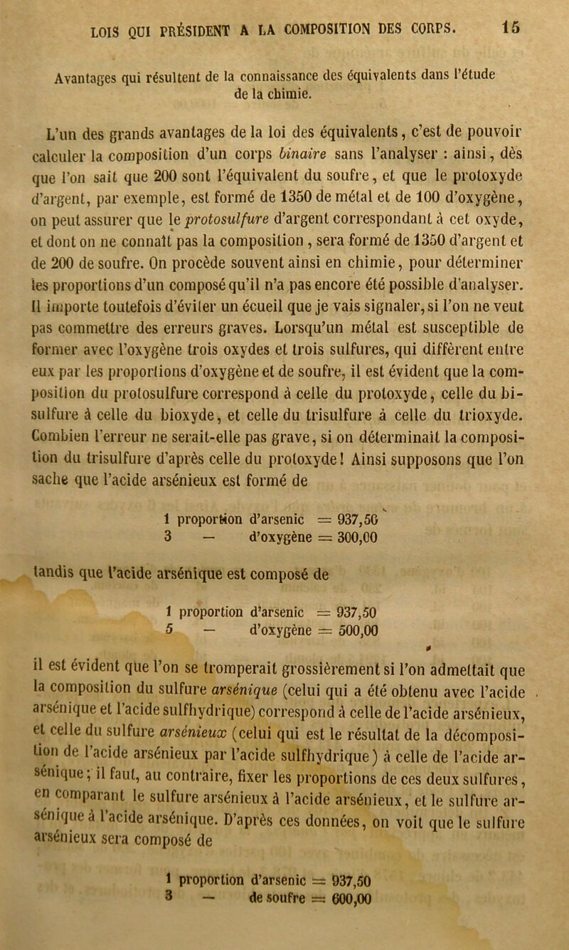 Avantages qui résultent de la connaissance des équivalents dans l’étude de la chimie. L’un des grands avantages de la loi des équivalents, c’est de pouvoir calculer la composition d’un corps binaire sans l’analyser : ainsi, dès que l’on sait que 200 sont l’équivalent du soufre, et que le protoxyde d’argent, par exemple, est formé de 1350 de métal et de 100 d’oxygène, on peut assurer que le protosulfure d’argent correspondant à cet oxyde, et dont on ne connaît pas la composition, sera formé de 1350 d’argent et de 200 de soufre. On procède souvent ainsi en chimie, pour déterminer les proportions d’un composé qu’il n’a pas encore été possible d’analyser. Il importe toutefois d’éviler un écueil que je vais signaler, si l’on ne veut pas commettre des erreurs graves. Lorsqu’un métal est susceptible de former avec l’oxygène trois oxydes et trois sulfures, qui diffèrent entre eux par les proportions d’oxygène et de soufre, il est évident que la com- position du protosulfure correspond à celle du protoxyde, celle du bi- sulfure à celle du bioxyde, et celle du trisulfure à celle du trioxyde. Combien l’erreur ne serait-elle pas grave, si on déterminait la composi- tion du trisulfure d’après celle du protoxyde! Ainsi supposons que l’on sache que l’acide arsénieux est formé de 1 proportion d’arsenic = 937,50 3 — d’oxygène = 300,00 tandis que l’acide arsénique est composé de 1 proportion d’arsenic = 937,50 5 — d’oxygène = 500,00 0 il est évident qlie l’on se tromperait grossièrement si l’on admettait que la composition du sulfure arsénique (celui qui a été obtenu avec l’acide . ai sénique et l acide sulfhydrique) correspond à celle de l’acide arsénieux, et celle du sulfure arsénieux (celui qui est le résultat de la décomposi- tion de l’acide arsénieux par l’acide sulfhydrique) à celle de l’acide ar- sénique ; il faut, au contraire, fixer les proportions de ces deux sulfures, en comparant le sulfure arsénieux à l’acide arsénieux, et le sulfure ar- sénique à l’acide arsénique. D’après ces données, on voit que le sulfure arsénieux sera composé de 1 proportion d’arsenic = 937,50 3 — de soufre — 600,00