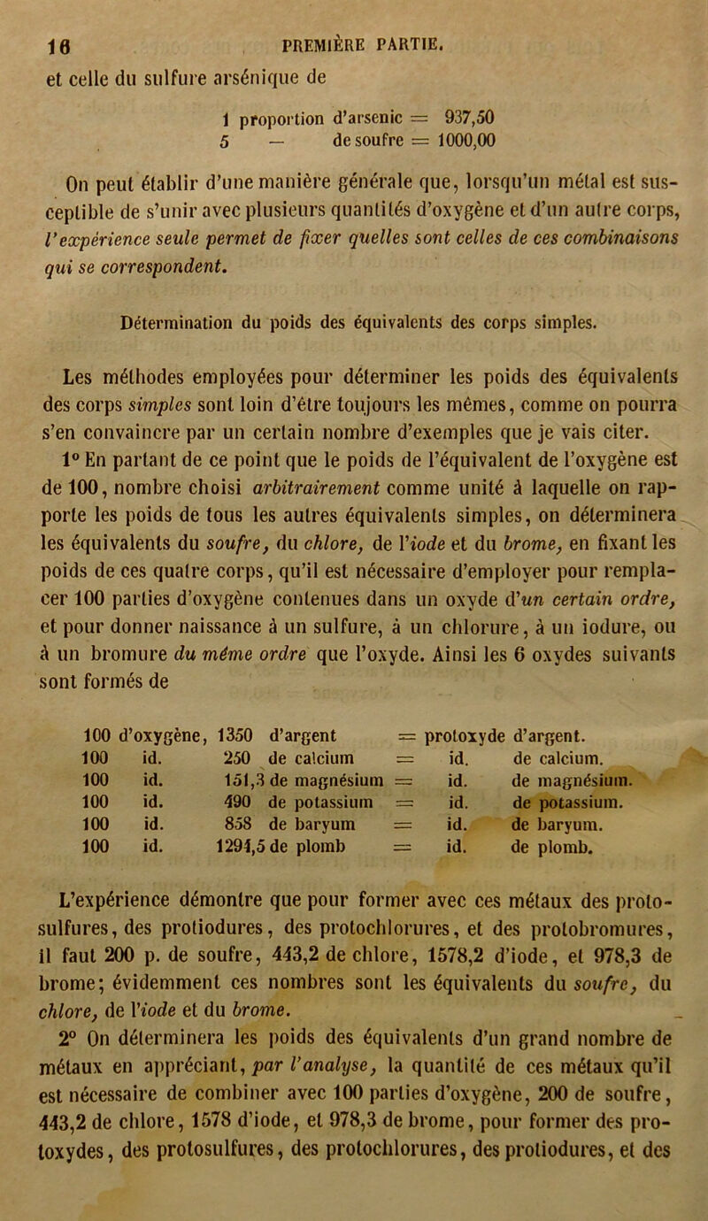 et celle du sulfure arsénique de 1 proportion d’arsenic = 937,50 5 — de soufre = 1000,00 On peut établir d’une manière générale que, lorsqu’un métal est sus- ceptible de s’unir avec plusieurs quantités d’oxygène et d’un autre corps, Vexpérience seule permet de fixer quelles sont celles de ces combinaisons qui se correspondent. Détermination du poids des équivalents des corps simples. Les méthodes employées pour déterminer les poids des équivalents des corps simples sont loin d’étre toujours les mêmes, comme on pourra s’en convaincre par un certain nombre d’exemples que je vais citer. 1® En partant de ce point que le poids de l’équivalent de l’oxygène est de 100, nombre choisi arbitrairement comme unité à laquelle on rap- porte les poids de tous les autres équivalents simples, on déterminera les équivalents du soufre, du chlore, de Viode et du brome, en fixant les poids de ces quatre corps, qu’il est nécessaire d’employer pour rempla- cer 100 parties d’oxygène contenues dans un oxyde iVun certain ordre, et pour donner naissance à un sulfure, à un chlorure, à un iodure, ou à un bromure du même ordre que l’oxyde. Ainsi les 6 oxydes suivants sont formés de 100 d’oxygène, 1350 d’argent = protoxyde d’argent. 100 id. 250 de calcium = id. de calcium. 100 id. 151,3 de magnésium = id. de magnésium. 100 id. 490 de potassium = id. de potassium. 100 id. 858 de baryum = id. de baryum. 100 id. 1294,5 de plomb = id. de plomb. L’expérience démontre que pour former avec ces métaux des proto- sulfures, des protiodures, des protochlorures, et des protobromures, il faut 200 p. de soufre, 443,2 de chlore, 1578,2 d’iode, et 978,3 de brome; évidemment ces nombres sont les équivalents du soufre, du chlore, de Viode et du brome. 2° On déterminera les poids des équivalents d’un grand nombre de métaux en appréciant, jpor Tona/i/se^ la quantité de ces métaux qu’il est nécessaire de combiner avec 100 parties d’oxygène, 200 de soufre, 443,2 de chlore, 1578 d’iode, et 978,3 de brome, pour former des pro- toxydes, des protosulfures, des prolochlorures, des protiodures, et des