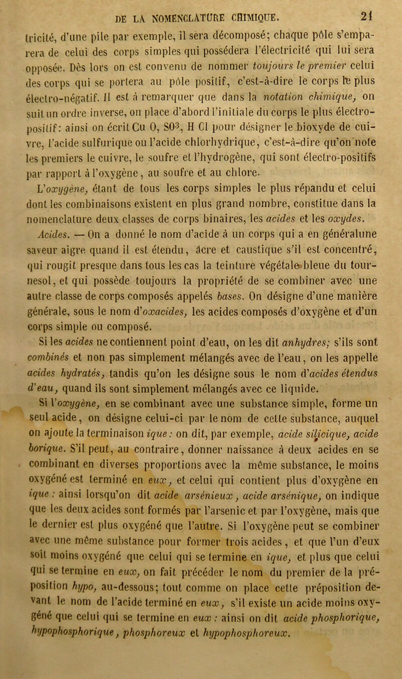 tricité, d’une pile par exemple, il sera décomposé; chaque pôle s’empa- rera de celui des corps simples qui possédera l’électricilé qui lui sera opposée. Dès lors on est convenu de nommer toujours le premier celui des corps qui se portera au pôle posilif, c’est-à-dire le corps te plus électro-négatif. 11 est à remarquer que dans la notation chimique, on suit un ordre inverse, on place d’abord l’initiale du corps le plus électro- positif: ainsi on écrit Cu 0, SO^, H Cl pour désigner le bioxyde de cui- vre, l’acide sulfurique ou l’acide chlorhydrique, c’est-à-dire qu’on note les premiers le cuivre, le soufre et l’hydrogène, qui sont électro-positifs par rapport à l’oxygène, au soufre et au chlore. Voxijgène, étant de tous les corps simples le plus répandu et celui dont les combinaisons existent en plus grand nombre, constitue dans la nomenclature deux classes de corps binaires, les acides et les oxydes. Acides. — On a donné le nom d’acide à un corps qui a en généralune saveur aigre quand il est étendu, âcre et caustique s’il est concentré, qui rougit presque dans tous les cas la teinture végétal&ibleue du tour- nesol, et qui possède toujours la propriété de se combiner avec une autre classe de corps composés appelés hases. On désigne d’une manière générale, sous le nom d'oxacides, les acides composés d’oxygène et d’uii corps simple ou composé. Si les acides ne contiennent point d’eau, on les dit anhydres; s’ils sont combinés et non pas simplement mélangés avec de l’eau, on les appelle acides hydratés, tandis qu’on les désigne sous le nom d'acides étendus d’eau, quand ils sont simplement mélangés avec ce liquide. Si \’oxygène, en se combinant avec une substance simple, forme un seul acide, on désigne celui-ci par le nom de cette substance, auquel on ajoute la terminaison ique: on dit, par exemple, acide siljcique, acide borique. S’il peut, au contraire, donner naissance à deux acides en se combinant en diverses proportions avec la môme substance, le moins oxygéné est terminé en eux, et celui qui contient plus d’oxygène en ique : ainsi lorsqu’on dit acide arsénieux, acide arsénique, on indique que les deux acides sont formés par l’arsenic et par l’oxygène, mais que le dernier est plus oxygéné que l’autre. Si l’oxygène peut se combiner avec une môme substance pour former trois acides, et que l’un d’eux soit moins oxygéné que celui qui se termine en ique, et plus que celui qui se termine en eux, on fait précéder le nom du premier de la pré- position hypo, au-dessous; tout comme on place celte préposition de- vant le nom de l’acide terminé en eux, s’il existe un acide moins oxy- géné que celui qui se termine en eux : ainsi on dit acide phosphorique, hypophosphorique, phosphoreux et hypophosphoreux.