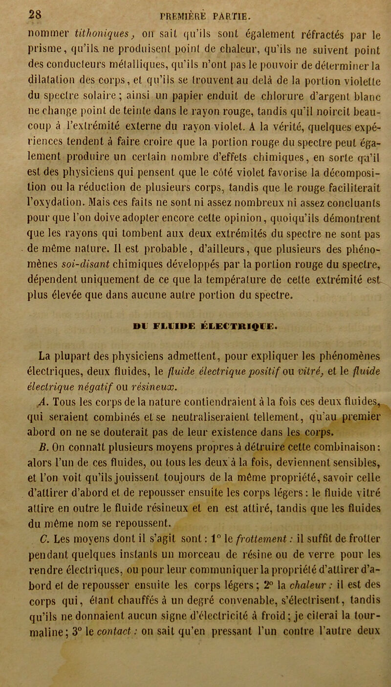 nommer titJioniques, on sait (ju’ils sont également réfractés par le prisme, qu’ils ne produisent point de chaleur, qu’ils ne suivent point des conducteurs métalliques, qu’ils n’ont pas le pouvoir de déterminer la dilatation des corps, et qu’ils se trouvent au delà de la portion violette du spectre solaire ; ainsi un papier enduit de chlorure d’argent blanc ne change point de teinte dans le rayon rouge, tandis qu’il noircit beau- coup à l’extrémité externe du rayon violet. A la vérité, quelques expé- riences tendent à faire croire que la portion rouge du spectre peut éga- lement produire un certain nombre d’effets chimiques, en sorte qu’il est des physiciens qui pensent que le côté violet favorise la décomposi- tion ou la réduction de plusieurs corps, tandis que le rouge faciliterait l’oxydation. Mais ces faits ne sont ni assez nombreux ni assez concluants pour que l’on doive adopter encore cette opinion, quoiqu’ils démontrent que les rayons qui tombent aux deux extrémités du spectre ne sont pas de même nature. Il est probable, d’ailleurs, que plusieurs des phéno- mènes soi-disant chimiques développés par la portion rouge du spectre, dépendent uniquement de ce que la température de cette extrémité est plus élevée que dans aucune autre portion du spectre. DU FLUIDE ÉLECTBIQUE. La plupart des physiciens admettent, pour expliquer les phénomènes électriques, deux fluides, le fluide électrique positif o\x vitré, et le fluide électrique négatif ou résineux. _A. Tous les corps de la nature contiendraient à la fois ces deux fluides, qui seraient combinés et se neutraliseraient tellement, qu’au premier abord on ne se douterait pas de leur existence dans les corps. B. On connaît plusieurs moyens propres à détruire cette combinaison; alors l’un de ces fluides, ou tous les deux à la fois, deviennent sensibles, et l’on voit qu’ils jouissent toujours de la môme propriété, savoir celle d’attirer d’abord et de repousser ensuite les corps légers : le fluide vitré attire en outre le fluide résineux et en est attiré, tandis que les fluides du même nom se repoussent. C. Les moyens dont il s’agit sont : 1 le frottement : il suffit de frotter pendant quelques instants un morceau de résine ou de verre pour les rendre électriques, ou pour leur communiquer la propriété d’attirer d’a- bord et de repousser ensuite les corps légers ; 2 la chaleur : il est des corps qui, étant chauffés à un degré convenable, s’électrisent, tandis qu’ils ne donnaient aucun signe d’électricité à froid ; je citerai la tour- maline; 3“ le contact ; on sait qu’en pressant l’un contre l’autre deux