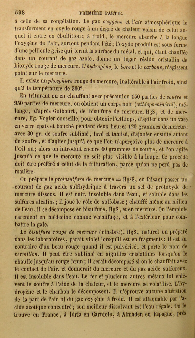 à celle de sa congélation. Le gaz oxygène et Vair atmosphérique le transforment en oxyde rouge A un degré de chaleur voisin de celui au- quel il entre en ébullition; à froid, le mercure absorbe à la longue l’oxygène de l’air, surtout pendant l’été; l’oxyde produites! sous forme d’une pellicule grise qui ternit la surface du métal, et qui, étant chauffée dans un courant de gaz azote, donne un léger résidu cristallin de bioxyde rouge de mercure. L'hydrogène, le bore et le carbone, n’agissent point sur le mercure. Il existe mphosphure rouge de mercure, inaltérable à l’air froid, ainsi qu’à la température de 360®. En triturant ou en chauffant avec précaution 150 parties de soufre et 950 parties de mercure, on obtient un corps noir {œthiops minéral)^ mé- lange, d’après Guibourt, de bisulfure de mercure, HgS, et de mer- cure, Hg. Vogler conseille, pour obtenir l’œthiops, d’agiter dans un vase en verre épais et bouché pendant deux heures 120 grammes de mercure avec 30 gr. de soufre sublimé, lavé et tamisé, d’ajouter ensuite autant de soufre, et d’agiter jusqu’à ce que l’on n’aperçoive plus de mercure à l’œil nu ; alors on introduit encore 60 grammes de soufre, et l’on agite jusqu’à ce que le mercure ne soit plus visible à la loupe. Ce procédé doit être préféré à celui de la trituration, parce qu’on ne perd pas de matière. On prépare le protosulfure de mercure = Hg^S, en faisant passer un courant de gaz acide sulfhydrique à travers un sel de protoxyde de mercure dissous. Il est noir, insoluble dans l’eau, et soluble dans les sulfures alcalins; il joue le rôle de sulfobase ; chauffé même au milieu de l’eau, il se décompose en bisulfure, HgS, et en mercure. On l’emploie rarement en médecine comme vermifuge, et à l’extérieur pour com- battre la gale. Le bisulfure rouge de mercure (cinabre), HgS, naturel ou préparé dans les laboratoires, paraît violet lorsqu’il est en fragments ; il est au contraire d’un beau rouge quand il est pulvérisé, et porte le nom de vermillon. Il peut être sublimé en aiguilles cristallines lorsqu’on le chauffe jusqu’au roüge brun ; il serait décomposé si on le chauffait avec le contact de l’air, et donnerait du mercure et du gaz acide sulfureux. Il est insoluble dans l’eau. Le fer et plusieurs autres métaux lui enlè- vent le soufre à l’aide de la chaleur, et le mercure se volatilise. L’hy- drogène et le charbon le décomposent. Il n’éprouve aucune altération de la part de l’air ni du gaz oxygène à froid. Il est attaquable par l’a- cide azotique concentré; son meilleur dissolvant est l’eau régale. On le trouve en France, à Idria en Garniole, à Almaden en Espagne, prés