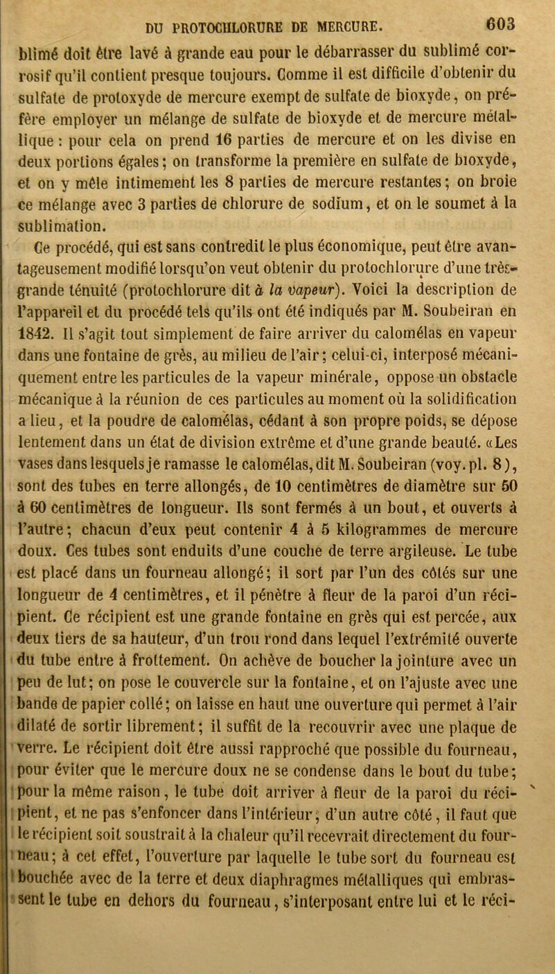 blimé doit être lavé à grande eau pour le débarrasser du sublimé cor- rosif qu’il contient presque toujours. Gomme il est difficile d’obtenir du sulfate de protoxyde de mercure exempt de sulfate de bioxyde, on pré- fère employer un mélange de sulfate de bioxyde et de mercure métal- lique ; pour cela on prend 16 parties de mercure et on les divise en deux portions égales ; on transforme la première en sulfate de bioxyde, et on y mêle intimement les 8 parties de mercure restantes ; on broie ce mélange avec 3 parties de chlorure de sodium, et on le soumet à la sublimation. Ce procédé, qui est sans contredit le plus économique, peut être avan- tageusement modifié lorsqu’on veut obtenir du protochlorure d’une très- grande ténuité (protochlorure dit à la mpeur). Voici la description de l’appareil et du procédé tels qu’ils ont été indiqués par M. Soubeiran en 1842. Il s’agit tout simplement de faire arriver du calornélas en vapeur dans une fontaine de grès, au milieu de l’air; celui-ci, interposé mécani- quement entre les particules de la vapeur minérale, oppose un obstacle mécanique à la réunion de ces particules au moment où la solidification a lieu, et la poudre de calornélas, cédant à son propre poids, se dépose lentement dans un état de division extrême et d’une grande beauté. «Les vases dans lesquels je ramasse le calornélas, dit M. Soubeiran (voy. pl. 8 ), sont des tubes en terre allongés, de 10 centimètres de diamètre sur 50 à 60 centimètres de longueur. Ils sont fermés à un bout, et ouverts à l’autre ; chacun d’eux peut contenir 4 à 5 kilogrammes de mercure doux. Ces tubes sont enduits d’une couche de terre argileuse. Le tube est placé dans un fourneau allongé; il sort par l’un des côtés sur une longueur de 4 centimètres, et il pénètre à fleur de la paroi d’un réci- pient. Ge récipient est une grande fontaine en grès qui est percée, aux deux tiers de sa hauteur, d’un trou rond dans lequel l’extrémité ouverte du tube entre à frottement. On achève de boucher la jointure avec un peu de lut; on pose le couvercle sur la fontaine, et on l’ajuste avec une bande de papier collé ; on laisse en haut une ouverture qui permet à l’air dilaté de sortir librement; il suffit de la recouvrir avec une plaque de verre. Le récipient doit être aussi rapproché que possible du fourneau, pour éviter que le mercure doux ne se condense dans le bout du tube; ' pour la même raison, le tube doit arriver à fleur de la paroi du réci- ; pient, et ne pas s'enfoncer dans l’intérieur; d’un autre côté, il faut que le récipient soit soustrait à la chaleur qu’il recevrait directement du four- ineau; à cet effet, l’ouverture par laquelle le tube sort du fourneau est 1 bouchée avec de la terre et deux diaphragmes métalliques qui embras- ’ sent le tube en dehors du fourneau, s’interposant entre lui et le réci-